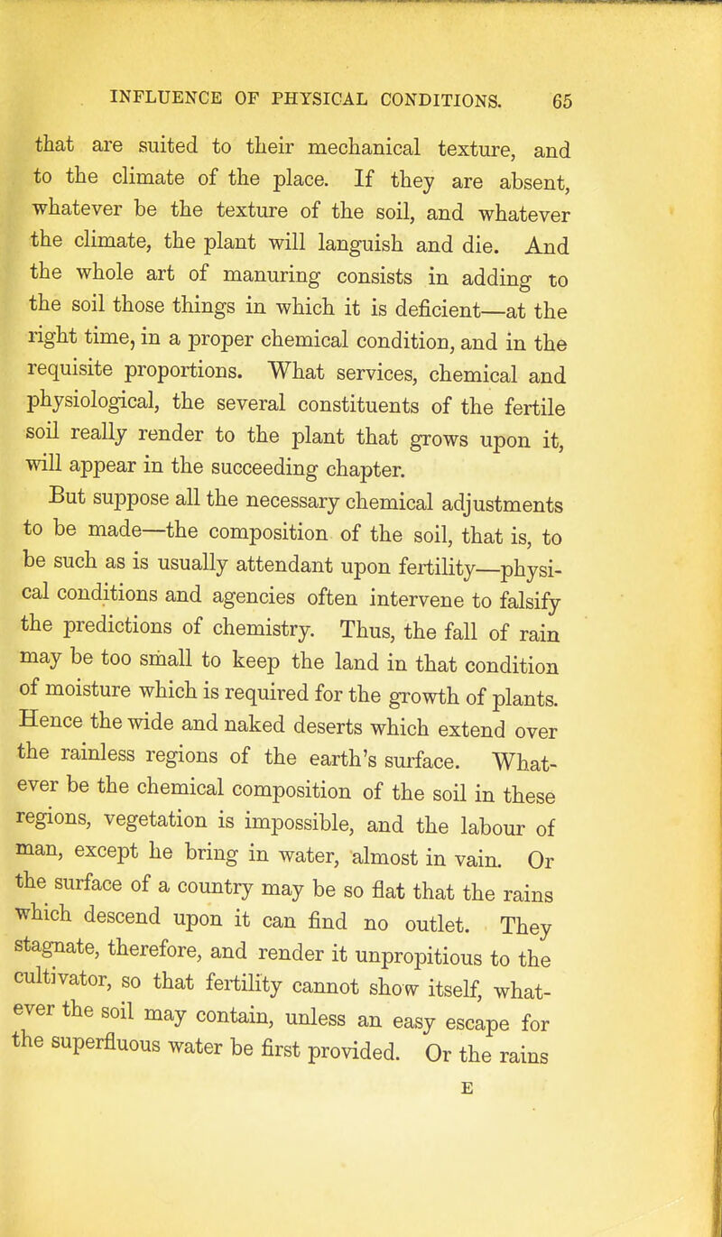 that are suited to their mechanical texture, and to the climate of the place. If they are absent, whatever be the texture of the soil, and whatever the climate, the plant will languish and die. And the whole art of manuring consists in adding to the soil those things in which it is deficient—at the right time, in a proper chemical condition, and in the requisite proportions. What services, chemical and physiological, the several constituents of the fertile soil really render to the plant that grows upon it, will appear in the succeeding chapter. But suppose all the necessary chemical adjustments to be made—the composition of the soil, that is, to be such as is usually attendant upon fertility physi- cal conditions and agencies often intervene to falsify the predictions of chemistry. Thus, the fall of rain may be too sniall to keep the land in that condition of moisture which is required for the growth of plants. Hence the wide and naked deserts which extend over the rainless regions of the earth's surface. What- ever be the chemical composition of the soil in these regions, vegetation is impossible, and the labour of man, except he bring in water, almost in vain. Or the surface of a country may be so flat that the rains which descend upon it can find no outlet. They stagnate, therefore, and render it unpropitious to the cultivator, so that fertHity cannot show itself, what- ever the soil may contain, unless an easy escape for the superfluous water be first provided. Or the rains E