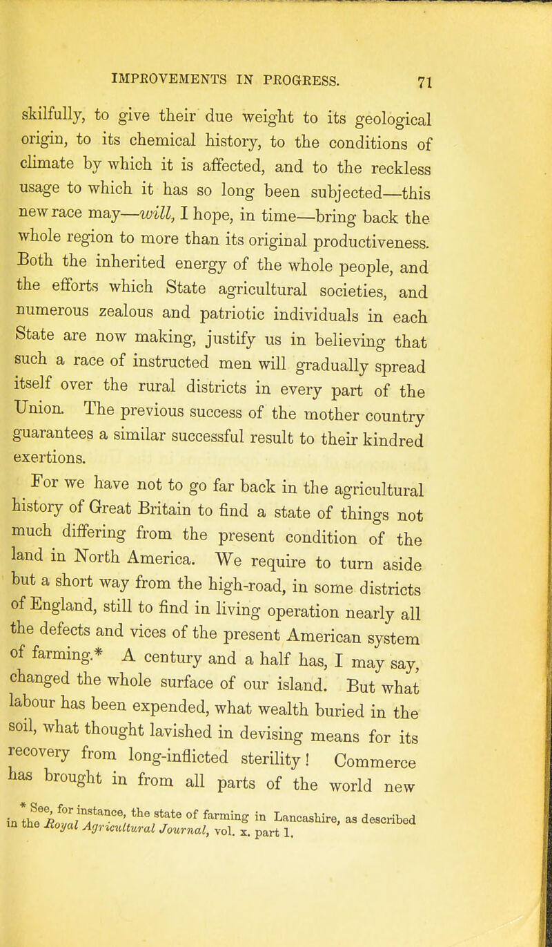 skilfully, to give their due weight to its geological origin, to its chemical history, to the conditions of chmate by which it is affected, and to the reckless usage to which it has so long been subjected—this new race maj—will, I hope, in time—bring back the whole region to more than its original productiveness. Both the inherited energy of the whole people, and the efforts which State agricultural societies, and numerous zealous and patriotic individuals in each State are now making, justify us in believing that such a race of instructed men will gradually spread itself over the rural districts in every part of the Union. The previous success of the mother country guarantees a similar successful result to their kindred exertions. For we have not to go far back in the agricultural history of Great Britain to find a state of things not much differing from the present condition of the land in North America. We require to turn aside but a short way from the high-road, in some districts of England, still to find in living operation nearly all the defects and vices of the present American system of farming* A century and a half has, I may say, changed the whole surface of our island. But what labour has been expended, what wealth buried in the soil, what thought lavished in devising means for its recovery from long-inflicted sterility! Commerce has brought in from all parts of the worid new in*tho'LtL'T^°°'; ^^^ Lancashire, as described m the Jioyal Agricultural Journal, vol. x. part 1.