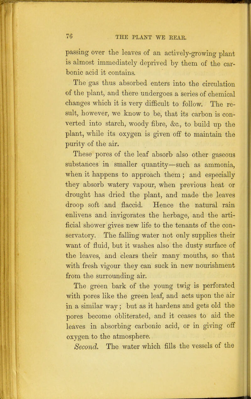 passing over the leaves of an actively-growing plant is almost immediately deprived by them of the car- bonic acid it contains. The gas thus absorbed enters into the circulation of the plant, and there undergoes a series of chemical changes which it is very difficult to follow. The re- sult, however, we know to be, that its carbon is con- verted into starch, woody fibre, &c., to build up the plant, while its oxygen is given off to maintain the purity of the air. These pores of the leaf absorb also other gaseous substances in smaller quantity—such as ammonia, when it happens to approach them ; and especially they absorb watery vapour, when previous heat or drought has dried the plant, and made the leaves droop soft and flaccid. Hence the natural rain enlivens and invigorates the herbage, and the arti- ficial shower gives new life to the tenants of the con- servatory. The falling water not only supplies their want of fluid, but it washes also the dusty surface of the leaves, and clears their many mouths, so that with fresh vigour they can suck in new nourishment from the surrounding air. The green bark of the young twig is perforated with pores like the green leaf, and acts upon the air in a similar way; but as it hardens and gets old the pores become obliterated, and it ceases to aid the leaves in absorbing carbonic acid, or in giving off oxygen to the atmosphere. Second. The water which fills the vessels of the