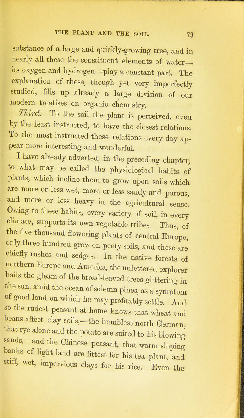 substance of a large and quickly-gi-owing tree, and in nearly all these the constituent elements of water its oxygen and hydrogen—play a constant part. The explanation of these, though yet very imperfectly studied, fills up abeady a large division of our modern treatises on organic chemistry. Third. To the soil the plant is perceived, even by the least instructed, to have the closest relations. To the most instructed these relations every day ap- pear more interesting and wonderful. I have ah-eady adverted, in the preceding chapter, to what may be called the physiological habits of plants, which incline them to grow upon soils which are more or less wet, more or less sandy and porous, and more or less heavy in the agricultural sense! Owmg to these habits, every variety of soil, in every climate, supports its own vegetable tribes. Thus, of the five thousand flowering plants of central Europe only three hundred grow on peaty soils, and these are chiefly nishes and sedges. In the native forests of northern Europe and America, the unlettered explorer hails the gleam of the broad-leaved trees glittering in the sun, amid the ocean of solemn pines, as a symptom ot good land on which he may profitably settle. And so the rudest peasant at home knows that wheat and beans aifect clay soils,-the humblest north German that rye alone and the potato are suited to his blowing sands,-and the Chinese peasant, that warm sloping banks of light land are fittest for his tea plant, and stitt, wet, impervious clays for his rice. Even the