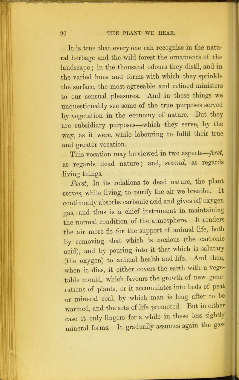 It is true that every one can recognise in the natu- ral herbage and the wild forest the ornaments of the landscape ; in the thousand odours they distil, and in the varied hues and forms with which they sprinkle the surface, the most agreeable and refined ministers to our sensual pleasures. And in these things we unquestionably see some of the true purposes served by vegetation in the economy of nature. But they are subsidiary purposes—which they serve, by the way, as it were, while labouring to fulfil their true and greater vocation. This vocation may be viewed in two aspects—first, as regards dead nature; and, second, as regards living things. First, In its relations to dead nature, the plant serves, while living, to purify the air we breathe. It continually absorbs carbonic acid and gives off oxygen gas, and thus is a chief instrument in maintaining the normal condition of the atmosphere. It renders the air more fit for the support of animal life, both by removing that which is noxious (the carbonic acid), and by pouring into it that which is salutary (the oxygen) to animal health and life. And then, when it dies, it either covers the earth with a vege- table mould, which favours the growth of new gene- rations of plants, or it accumulates into beds of peat or mineral coal, by which man is long after to be warmed, and the arts of life promoted. But in either case it only lingers for a while in these less sightly mineral forms. It gradually assumes again the gas-