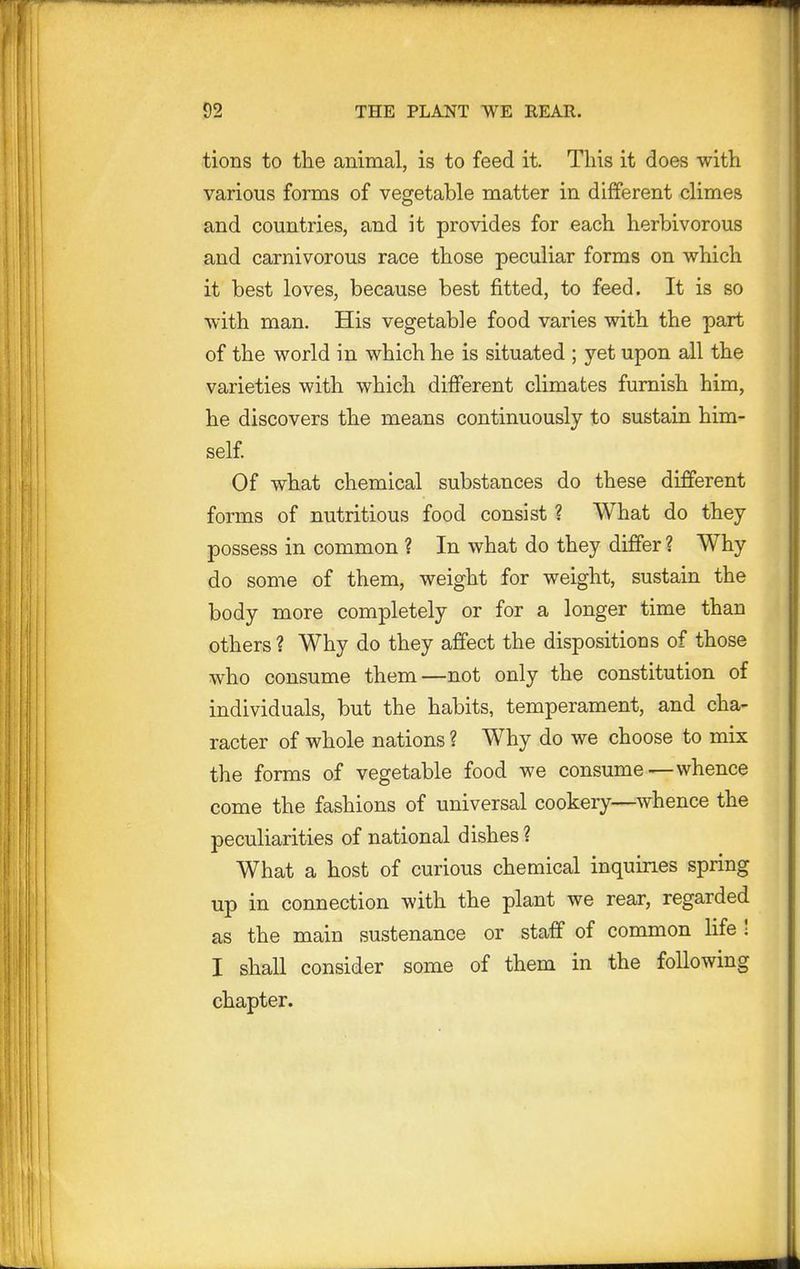 tions to the animal, is to feed it. This it does with various forms of vegetable matter in different climes and countries, and it provides for each herbivorous and carnivorous race those peculiar forms on which it best loves, because best fitted, to feed. It is so with man. His vegetable food varies with the part of the world in which he is situated ; yet upon all the varieties with which different climates furnish him, he discovers the means continuously to sustain him- self Of what chemical substances do these different forms of nutritious food consist ? What do they possess in common ? In what do they differ ? Why do some of them, weight for weight, sustain the body more completely or for a longer time than others ? Why do they affect the dispositions of those who consume them—not only the constitution of individuals, but the habits, temperament, and cha- racter of whole nations ? Why do we choose to mix the forms of vegetable food we consume—whence come the fashions of universal cookery—whence the peculiarities of national dishes ? What a host of curious chemical inquiries spring up in connection with the plant we rear, regarded as the main sustenance or staff of common life ! I shall consider some of them in the following chapter.