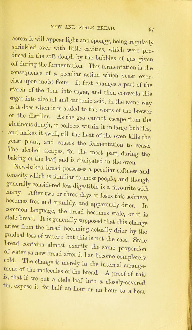 across it will appear light and spongy, being regularly sprinkled over with little cavities, which were pro- duced in the soft dough by the bubbles of gas given off during the fermentation. This fermentation is the consequence of a peculiar action which yeast exer- cises upon moist flour. It first changes a part of the starch of the flour into sugar, and then converts this sugar into alcohol and carbonic acid, in the same way as It does when it is added to the worts of the brewer or the distiller. As the gas cannot escape from the glutinous dough, it collects within it in large bubbles • and makes it swell, till the heat of the oven kills the' yeast plant, and causes the fermentation to cease The alcohol escapes, for the most part, during the baking of the loaf, and is dissipated in the oven New-baked bread possesses a peculiar softness and tenacity which is familiar to most people, and though generally considered less digestible is a favourite with many. After two or three days it loses this softness becomes free and crumbly, and apparently drier In common language, the bread becomes stale, or it is stale bread. It is generally supposed that this change arises from the bread becoming actually drier by the gradual loss of water ; but this is not the case. Stale bread contams almost exactly the same proportion 1T%^' T ^'^ ^'^'^^ --Pletely cold The change is merely in the internal arrange- ment of the molecules of the bread. A proof of this s, that If we put a stale loaf into a closely-covered tm, expose it for half an hour or an hour to a heat