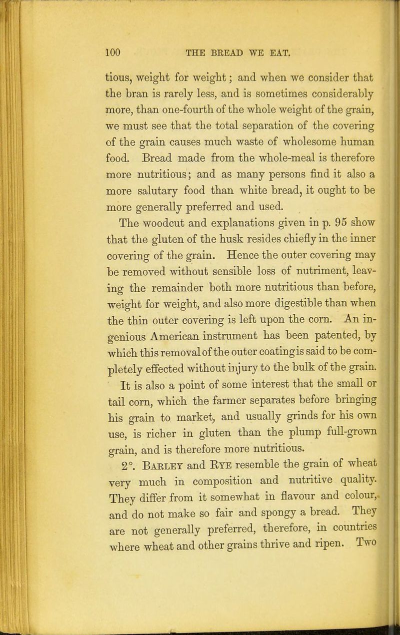 tious, weight for weight; and when we consider that the bran is rarely less, and is sometimes considerably- more, than one-fourth of the whole weight of the grain, we must see that the total separation of the covering of the grain causes much waste of wholesome human food. Bread made from the whole-meal is therefore more nutritious; and as many persons find it also a more salutary food than white bread, it ought to be more generally preferred and used. The woodcut and explanations given in p. 95 show that the gluten of the husk resides chiefly in the inner covering of the grain. Hence the outer covering may be removed without sensible loss of nutriment, leav- ing the remainder both more nutritious than before, •weight for weight, and also more digestible than when the thin outer covering is left upon the corn. An in- genious American instrument has been patented, by which this removal of the outer coating is said to be com- pletely effected without injury to the bulk of the grain. It is also a point of some interest that the small or tail corn, which the farmer separates before bringing his grain to market, and usually grinds for his own use, is richer in gluten than the plump full-grown grain, and is therefore more nutritious. 2°. Barley and Rye resemble the grain of wheat very much in composition and nutritive quality. They differ from it somewhat in flavour and colour,, and do not make so fair and spongy a bread. They are not generally preferred, therefore, in countries where wheat and other grains thrive and ripen. Two