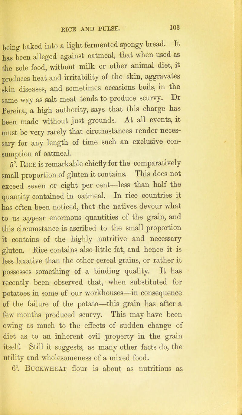 EICE AND PULSE. being baked into a light fermented spongy bread. It has been alleged against oatmeal, that when used as the sole food, without milk or other animal diet, it produces heat and irritability of the skin, aggravates skin diseases, and sometimes occasions boils, in the same way as salt meat tends to produce scurvy. Dr Pereira, a high authority, says that this charge has been made without just grounds. At all events, it must be very rarely that circumstances render neces- sary for any length of time such an exclusive con- sumption of oatmeal. 5° KiCE is remarkable chiefly for the comparatively small proportion of gluten it contains. This does not exceed seven or eight per cent—less than half the quantity contained in oatmeal. In rice countries it has often been noticed, that the natives devour what to us appear enormous quantities of the grain, and this circumstance is ascribed to the small proportion it contains of the highly nutritive and necessary gluten. Kice contains also little fat, and hence it is less laxative than the other cereal grains, or rather it possesses something of a binding quality. It has recently been observed that, when substituted for potatoes in some of our workhouses—in consequence of the failure of the potato—this grain has after a few months produced scurvy. This may have been owing as much to the effects of sudden change of diet as to an inherent evil property in the grain itself. Still it suggests, as many other facts do, the utility and wholesomeness of a mixed food. 6° Buckwheat flour is about as nutritious as