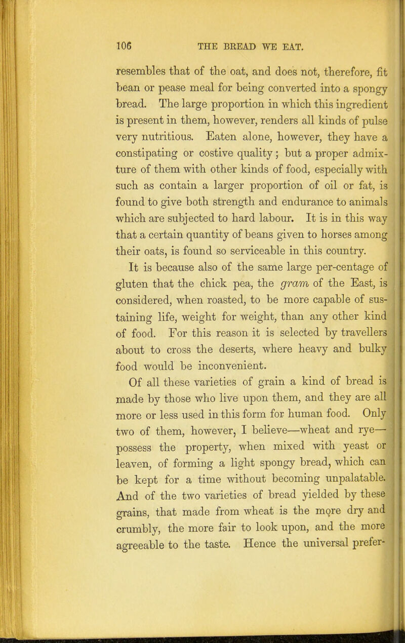 resembles that of the oat, and does not, therefore, fit bean or pease meal for being converted into a spongy bread. The large proportion in which this ingredient is present in them, however, renders all kinds of pulse very nutritious. Eaten alone, however, they have a constipating or costive quality; but a proper admix- ture of them with other kinds of food, especially with such as contain a larger proportion of oil or fat, is found to give both strength and endurance to animals which are subjected to hard labour. It is in this way that a certain quantity of beans given to horses among their oats, is found so serviceable in this country. It is because also of the same large per-centage of gluten that the chick pea, the gram of the East, is considered, when roasted, to be more capable of sus- taining life, weight for weight, than any other kind of food. For this reason it is selected by travellers about to cross the deserts, where heavy and bulky food would be inconvenient. Of all these varieties of grain a kind of bread is made by those who live upon them, and they are all more or less used in this form for human food. Only two of them, however, I believe—wheat and rye— possess the property, when mixed with yeast or leaven, of forming a light spongy bread, which can be kept for a time without becoming unpalatable. And of the two varieties of bread yielded by these^ grains, that made from wheat is the more dry and crumbly, the more fair to look upon, and the more agreeable to the taste. Hence the universal prefer-