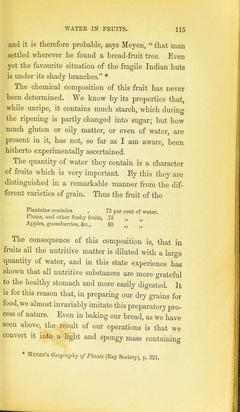 and it is therefore probable, says Meyen,  that man settled wherever he found a bread-fruit tree. Even yet the favourite situation of the fragile Indian huts is under its shady branches/' * The chemical composition of this fruit has never been determined. We know by its properties that, while unripe, it contains much starch, which during the ripening is partly changed into sugar; but how much gluten or oily matter, or even of water, are present in it, has not, so far as I am aware, been hitherto experimentally ascertained. The quantity of water they contain is a character of fruits which is very important. By this they are distinguished in a remarkable manner from the dif- ferent varieties of gTain. Thus the fruit of the Plantains contains . 73 per cent of water. Plums, and other fleshy fruits, 75 „ „ Apples, gooseberries, &c., 80 „ „ The consequence of this composition is, that in fruits all the nutritive matter is diluted with a large quantity of water, and in this state experience has shown that all nutritive substances are more grateful to the healthy stomach and more easily digested. It is for this reason that, in preparing our dry grains for food, we almost invariably imitate this preparatory pro- cess of nature. Even in baking our bread, as we have seen above, the result of our operations is that we convert it into a light and spongy mass containing * Meyen's Geographij of Plants (Ray Society), p. 321.