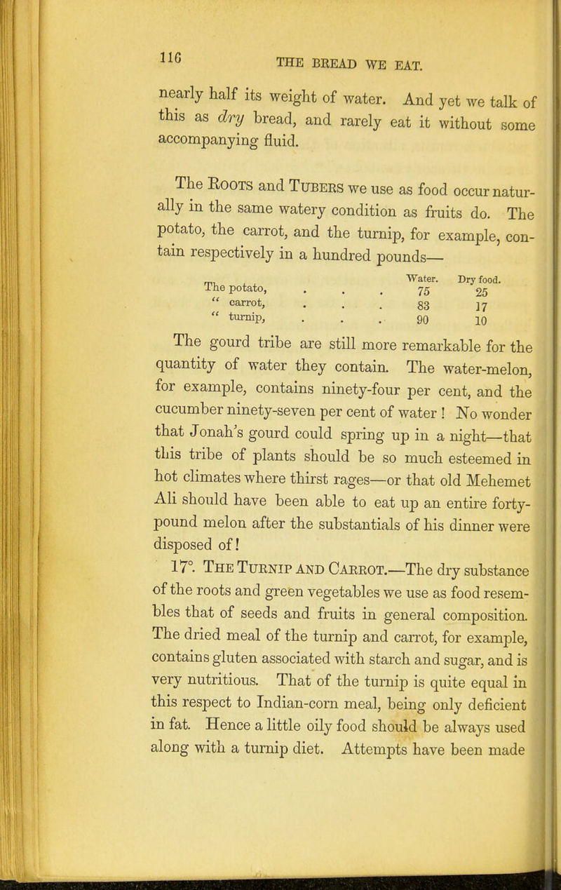 nearly half its weight of water. And yet we talk of this as dry bread, and rarely eat it without some accompanying fluid. The EooTS and Tubers we use as food occur natur- ally in the same watery condition as fruits do. The potato, the carrot, and the turnip, for example, con- tain respectively in a hundred pounds— „, , Water. Dry food. The potato, ... 75 25 carrot, . . , gg turnip, . . . 90 10 The gourd tribe are still more remarkable for the quantity of water they contain. The water-melon, for example, contains ninety-four per cent, and the cucumber ninety-seven per cent of water ! No wonder that Jonah's gourd could spring up in a night—that this tribe of plants should be so much esteemed in hot climates where thirst rages—or that old Mehemet Ali should have been able to eat up an entire forty- pound melon after the substantial of his dinner were disposed of! 17° The Turnip and Carrot.—The dry substance of the roots and green vegetables we use as food resem- bles that of seeds and fruits in general composition. The dried meal of the turnip and carrot, for example, contains gluten associated with starch and sugar, and is very nutritious. That of the turnip is quite equal in this respect to Indian-corn meal, being only deficient in fat. Hence a little oily food should be always used along with a turnip diet. Attempts have been made