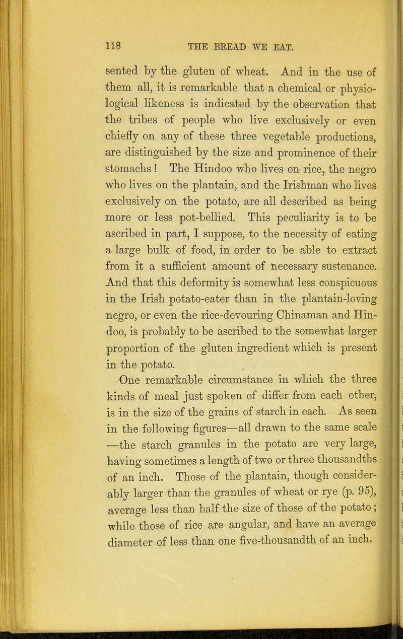 sented by the gluten of wheat. And in the use of them all, it is remarkable that a chemical or physio- logical likeness is indicated by the observation that the tribes of people who live exclusively or even chiefly on any of these three vegetable productions, are distinguished by the size and prominence of their stomachs ! The Hindoo who lives on rice, the negro who lives on the plantain, and the Irishman who lives exclusively on the potato, are all described as being more or less pot-bellied. This peculiarity is to be ascribed in part, I suppose, to the necessity of eating a large bulk of food, in order to be able to extract from it a sufficient amount of necessary sustenance. And that this deformity is somewhat less conspicuous in the Irish potato-eater than in the plantain-loving negro, or even the rice-devouring Chinaman and Hin- doo, is probably to be ascribed to the somewhat larger proportion of the gluten ingredient which is present in the potato. One remarkable circumstance in which the three kinds of meal just spoken of differ from each other, is in the size of the grains of starch in each. As seen in the following figures—all drawn to the same scale —the starch granules in the potato are very large, having sometimes a length of two or three thousandths of an inch. Those of the plantain, though consider- ably larger than the granules of wheat or rye (p. 95), average less than half the size of those of the potato; while those of rice ate angular, and have an average diameter of less than one five-thousandth of an inch.