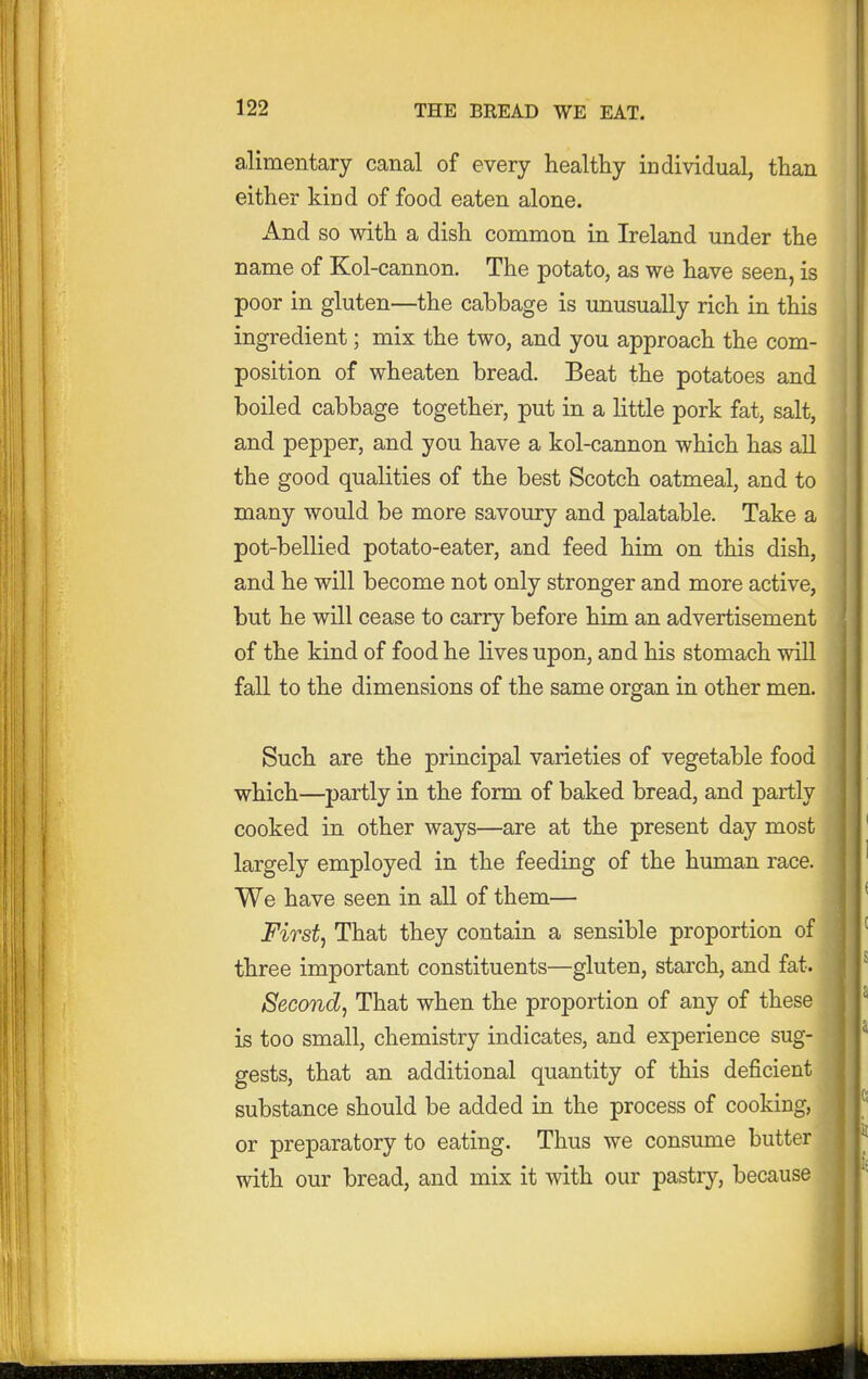 alimentary canal of every healthy individual, than either kind of food eaten alone. And so with a dish common in Ireland under the name of Kol-cannon. The potato, as we have seen, is poor in gluten—the cabbage is imusually rich in this ingredient; mix the two, and you approach the com- position of wheaten bread. Beat the potatoes and boiled cabbage together, put in a little pork fat, salt, and pepper, and you have a kol-cannon which has all the good qualities of the best Scotch oatmeal, and to many would be more savoury and palatable. Take a pot-bellied potato-eater, and feed him on this dish, and he will become not only stronger and more active, but he will cease to carry before him an advertisement of the kind of food he lives upon, and his stomach will fall to the dimensions of the same organ in other men. Such are the principal varieties of vegetable food which—partly in the form of baked bread, and partly cooked in other ways—are at the present day most largely employed in the feeding of the human race. We have seen in all of them— Firsts That they contain a sensible proportion of three important constituents—gluten, starch, and fat. Secondj That when the proportion of any of these is too small, chemistry indicates, and experience sug- gests, that an additional quantity of this deficient substance should be added in the process of cooking, or preparatory to eating. Thus we consume butter with our bread, and mix it with our pastry, because
