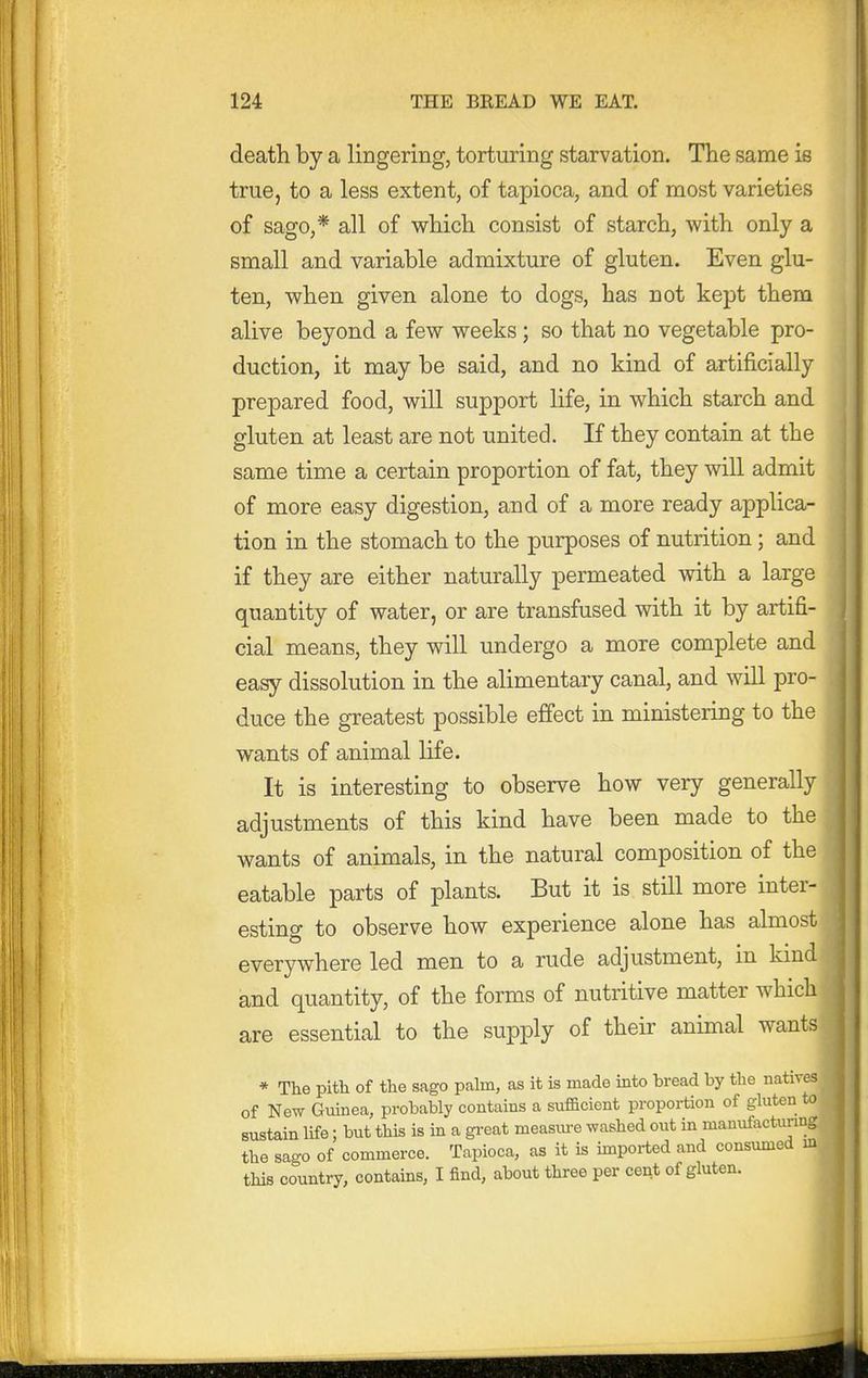 death by a lingering, torturing starvation. The same is true, to a less extent, of tapioca, and of most varieties of sago,* all of which consist of starch, with only a small and variable admixture of gluten. Even glu- ten, when given alone to dogs, has not kept them alive beyond a few weeks; so that no vegetable pro- duction, it may be said, and no kind of artificially prepared food, will support life, in which starch and gluten at least are not united. If they contain at the same time a certain proportion of fat, they will admit of more easy digestion, and of a more ready applica- tion in the stomach to the purposes of nutrition; and if they are either naturally permeated with a large quantity of water, or are transfused with it by artifi- cial means, they will undergo a more complete and easy dissolution in the alimentary canal, and will pro- duce the greatest possible effect in ministering to the wants of animal life. It is interesting to observe how very generally adjustments of this kind have been made to the wants of animals, in the natural composition of the eatable parts of plants. But it is still more inter- esting to observe how experience alone has almost everywhere led men to a rude adjustment, in kind and quantity, of the forms of nutritive matter which are essential to the supply of their animal wants * The pith of the sago palm, as it is made into bread by the natives of New Guinea, probably contains a sufficient proportion of gluten to sustain life; but this is in a great measm-e washed out in manufactm-ing the sago of commerce. Tapioca, as it is imported and c— this country, contains, I find, about three per cent of glut(