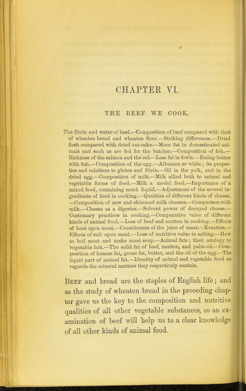 CHAPTEE VL THE BEEF WE COOK. The fibrin and water of beef.—Composition of beef compared with that of wheaten bread and wheaten flour.—Striking differences.—Dried flesh compared with dried oat-cake.—More fat in domesticated ani- mals and such as are fed for the butcher.—Composition of fish.— Richness of the salmon and the eel.—Less fat in fowls.—Eating butter with fish.—Composition of the egg.—Albiunen or white; its proper- ties and relations to gluten and fibrin.—Oil in the yolk, and in the dried egg.—Composition of milk.—Milk allied both to animal and vegetable forms of food.—Milk a model food.—Importance of a mixed food, containing much liquid.—Adjustment of the several in- gredients of food in cooking.—Qualities of different kinds of cheese. —Composition of new and skimmed milk cheeses.—Comparison with milk.—Cheese as a digester.—Solvent power of decayed cheese.— Customary practices in cooking.—Comparative value of different kinds of animal food.—Loss of beef and mutton in cooking.—Effects of heat upon meat.—Constituents of the juice of meat.—Kreatine.— Effects of salt upon meat.—Loss of nutritive value in salting.—How to boil meat and make meat soup.—Animal fats ; their analogy to vegetable fats.—The solid fat of beef, mutton, and palm-oil.—Com- position of human fat, goose fat, butter, and the oil of the egg.—The liquid part of animal fat.—Identity of animal and vegetable food as regards the mineral matters they respectively contain. Beef and bread are the staples of Englisli life; and as the study of wheaten bread in the preceding chap- ter gave us the key to the composition and nutritive qualities of all other vegetable substances, so an ex- amination of beef will help us to a clear knowledge of all other kinds of animal food.
