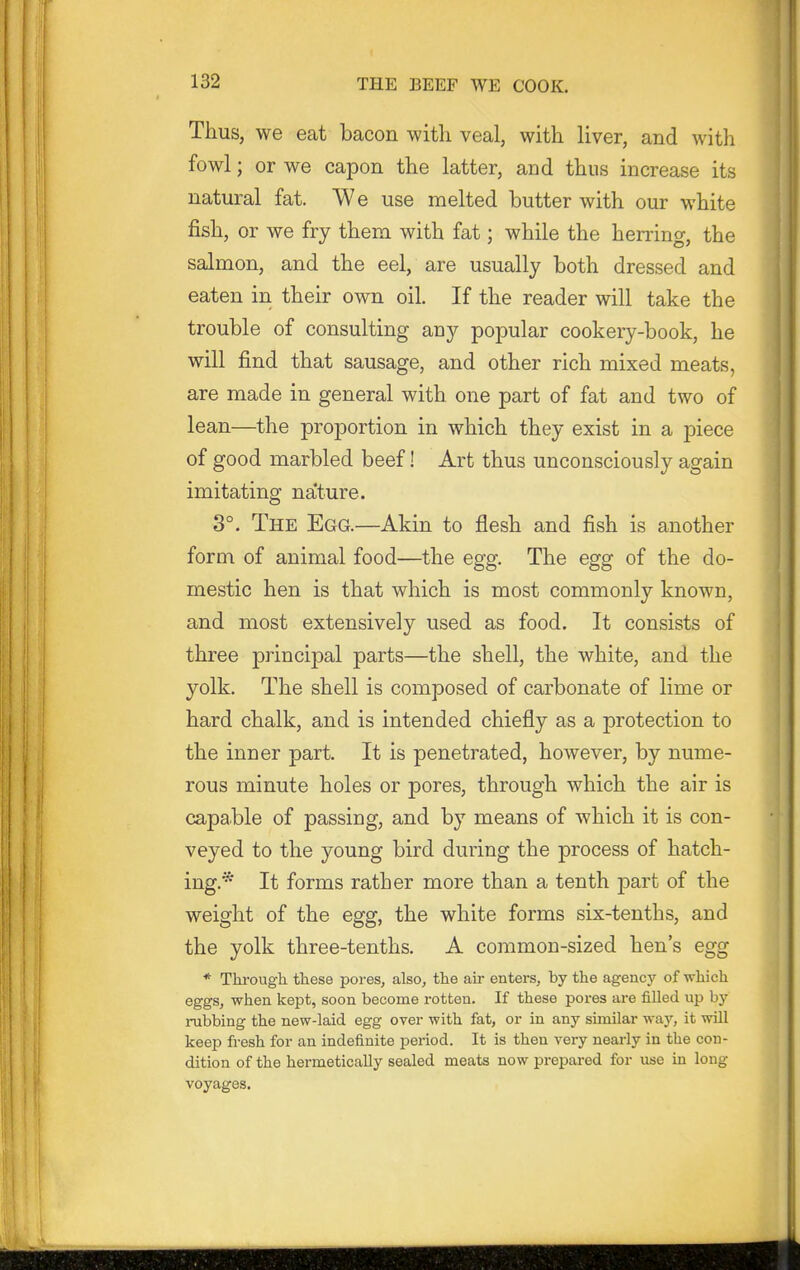 Thus, we eat bacon with veal, with liver, and with fowl; or we capon the latter, and thus increase its natural fat. We use melted butter with our white fish, or we fry them with fat; while the herring, the salmon, and the eel, are usually both dressed and eaten iii their own oil. If the reader will take the trouble of consulting any popular cookery-book, he will find that sausage, and other rich mixed meats, are made in general with one part of fat and two of lean—the proportion in which they exist in a piece of good marbled beef! Art thus unconsciously again imitating na'ture. 3°. The Egg.—Akin to flesh and fish is another form of animal food—the egg. The egg of the do- mestic hen is that which is most commonly known, and most extensively used as food. It consists of three principal parts—the shell, the white, and the yolk. The shell is composed of carbonate of lime or hard chalk, and is intended chiefly as a protection to the inner part. It is penetrated, however, by nume- rous minute holes or pores, through which the air is capable of passing, and by means of which it is con- veyed to the young bird during the process of hatch- ing.* It forms rather more than a tenth part of the weight of the egg, the white forms six-tenths, and the yolk three-tenths. A common-sized hen's egg * Through these pores, also, the ah- enters, by the agency of which eggs, when kept, soon become rotten. If these pores are filled up hy rubbing the new-laid egg over with fat, or in any similar way, it will keep fresh for an indefinite period. It is then very nearly in the con- dition of the hermetically sealed meats now prepared for use in long voyages.