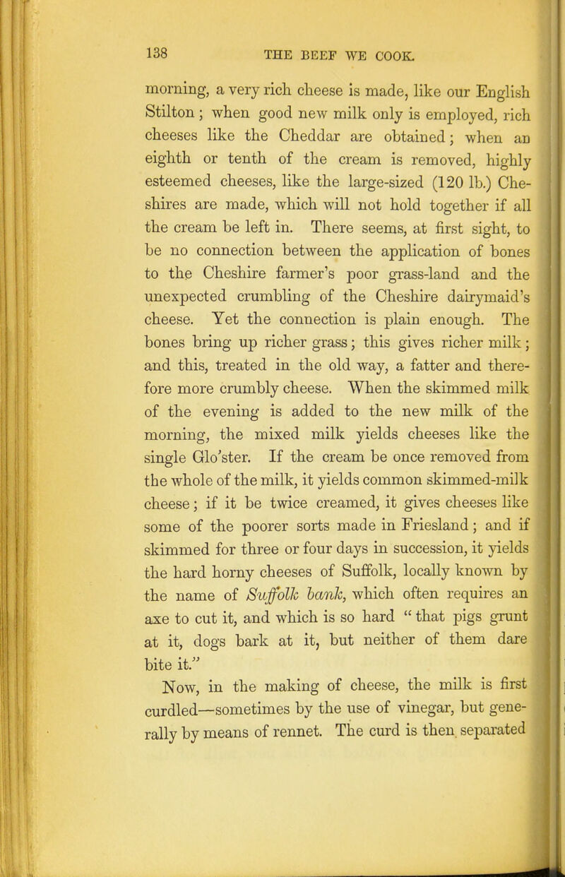 morning, a very rich clieese is made, like our English Stilton ; when good new milk only is employed, rich cheeses like the Cheddar are obtained; when an eighth or tenth of the cream is removed, highly esteemed cheeses, like the large-sized (120 lb.) Che- shires are made, which will not hold together if all the cream be left in. There seems, at first sight, to be no connection between the application of bones to the Cheshire farmer's poor grass-land and the unexpected crumbling of the Cheshire dairymaid's cheese. Yet the connection is plain enough. The bones bring up richer grass; this gives richer milk; and this, treated in the old way, a fatter and there- fore more crumbly cheese. When the skimmed milk of the evening is added to the new milk of the morning, the mixed milk yields cheeses like the single Glo'ster. If the cream be once removed from the whole of the milk, it yields common skimmed-milk cheese; if it be twice creamed, it gives cheeses like some of the poorer sorts made in Friesland; and if skimmed for three or four days in succession, it yields the hard horny cheeses of Suffolk, locally known by the name of Suffolk hank, which often requires an axe to cut it, and which is so hard  that pigs grunt at it, dogs bark at it, but neither of them dare bite it. Now, in the making of cheese, the milk is first curdled—sometimes by the use of vinegar, but gene- rally by means of rennet. The curd is then, separated