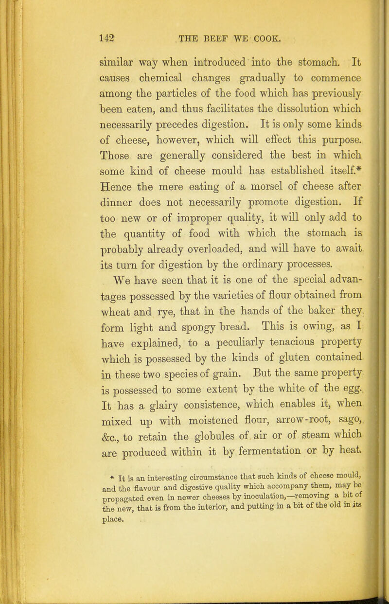 similar way when introduced into the stomacli. It causes chemical changes gradually to commence among the particles of the food which has previously been eaten, and thus facilitates the dissolution which necessarily precedes digestion. It is only some kinds of cheese, however, which will effect this purpose. Those are generally considered the best in which some kind of cheese mould has established itself* Hence the mere eating of a morsel of cheese after dinner does not necessarily promote digestion. If too new or of improper quality, it will only add to the quantity of food with which the stomach is probably already overloaded, and will have to await, its turn for digestion by the ordinary processes. We have seen that it is one of the special advan- tages possessed by the varieties of flour obtained from wheat and rye, that in the hands of the baker they, form light and spongy bread. This is owing, as I have explained, to a peculiarly tenacious property which is possessed by the kinds of gluten contained, in these two species of grain. But the same property is possessed to some extent by the white of the egg.. It has a glairy consistence, which enables it, when mixed up with moistened flour, arrow-root, sago,, &c., to retain the globules of air or of steam which are produced within it by fermentation or by heat. * It is an interesting circumstance that sucli kinds of cheese mould, and the flavour and digestive quality which accompany them, may be propagated even in newer cheeses by inoculation,—removing a bit of the new, that is from the interior, and putting in a bit of the old in its place.