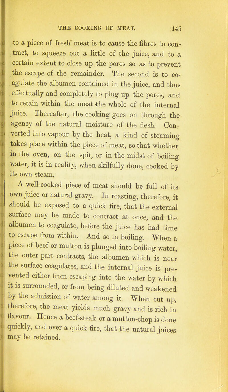 -to a piece of fresh' meat is to cause the fibres to con- tract, to squeeze out a little of the juice, and to a certain extent to close up the pores so as to prevent the escape of the remainder. The second is to co- agulate the albumen contained in the juice, and thus effectually and completely to plug up the pores, and to retain within the meat the whole of the internal Juice. Thereafter, the cooking goes on through the agency of the natural moisture of the flesh. Con- verted into vapour by the heat, a kind of steaming takes place within the piece of meat, so that whether in the oven, on the spit, or in the midst of boiling water, it is in reality, when skilfully done, cooked by its own steam. A well-cooked piece of meat should be full of its own juice or natural gravy. In roasting, therefore, it should be exposed to a quick fire, that the external .surface may be made to contract at once, and the albumen to coagulate, before the juice has had time to escape from within. And so in boiling. When a piece of beef or mutton is plunged into boiling water, the outer part contracts, the albumen which is near the surface coagulates, and the internal juice is pre- vented either from escaping into the water by which it is surrounded, or from being diluted and weakened by the admission of water among it. When cut up, therefore, the meat yields much gravy and is rich in flavour. Hence a beef-steak or a mutton-chop is done quickly, and over a quick fire, that the natural juices may be retained.