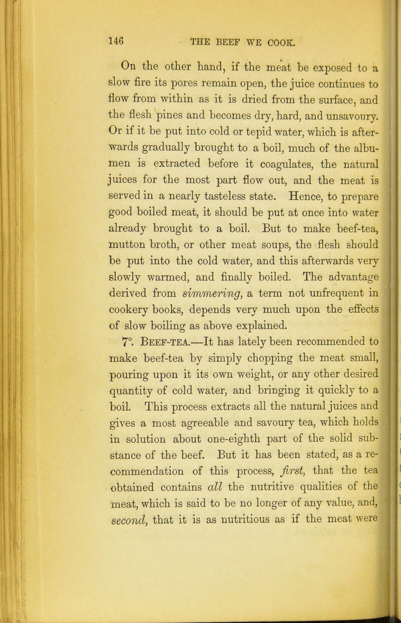 On the other hand, if the meat be exposed to a slow fire its pores remain open, the juice continues to flow from within as it is dried from the surface, and the flesh pines and becomes dry, hard, and unsavoury. Or if it be put into cold or tepid water, which is after- wards gradually brought to a boil, much of the albu- men is extracted before it coagulates, the natural juices for the most part flow out, and the meat is served in a nearly tasteless state. Hence, to prepare good boiled meat, it should be put at once into water already brought to a boil. But to make beef-tea, mutton broth, or other meat soups, the flesh should be put into the cold water, and this afterwards very slowly warmed, and finally boiled. The advantage derived from simmering, a term not unfrequent in cookery books, depends very much upon the effects of slow boiling as above explained. 7°. Beef-tea.—It has lately been recommended to make beef-tea by simply chopping the meat small, pouring upon it its own weight, or any other desired quantity of cold water, and bringing it quickly to a boil. This process extracts all the natural juices and gives a most agreeable and savoury tea, which holds in solution about one-eighth part of the solid sub- stance of the beef. But it has been stated, as a re- commendation of this process, first, that the tea obtained contains all the nutritive qualities of the meat, which is said to be no longer of any value, and, second, that it is as nutritious as if the meat were