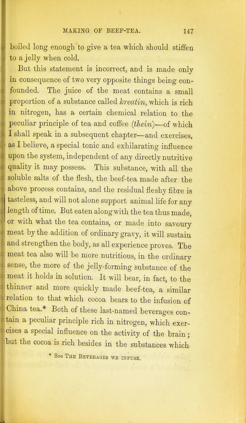 boiled long enough to give a tea which should stiffen to a jelly when cold. . But this statement is incorrect, and is made only in consequence of two very opposite things being con- founded. The juice of the meat contains a small proportion of a substance called Jcreatin, which is rich in nitrogen, has a certain chemical relation to the peculiar principle of tea and coffee (thein)—of which I shall speak in a subsequent chapter—and exercises, I believe, a special tonic and exhilarating influence upon the system, independent of any directly nutritive quality it may possess. This substance, with all the soluble salts of the flesh, the beef-tea made after the above process contains, and the residual fleshy fibre is Wasteless, and will not alone support animal life for any length of time. But eaten along with the tea thus made, or with what the tea contains, or made into savoury meat by the addition of ordinary gravy, it will sustain and strengthen the body, as all experience proves. The meat tea also will be more nutritious, in the ordinary sense, the more of the jelly-forming substance of the meat it holds in solution. It will bear, in fact, to the thinner and more quickly made beef-tea, a similar relation to that which cocoa bears to the infusion of China tea.* Both of these last-named beverages con- tain a peculiar principle rich in nitrogen, which exer- cises a special influence on the activity of the brain; but the cocoa is rich besides in the substances which * See The Beverages we infuse.
