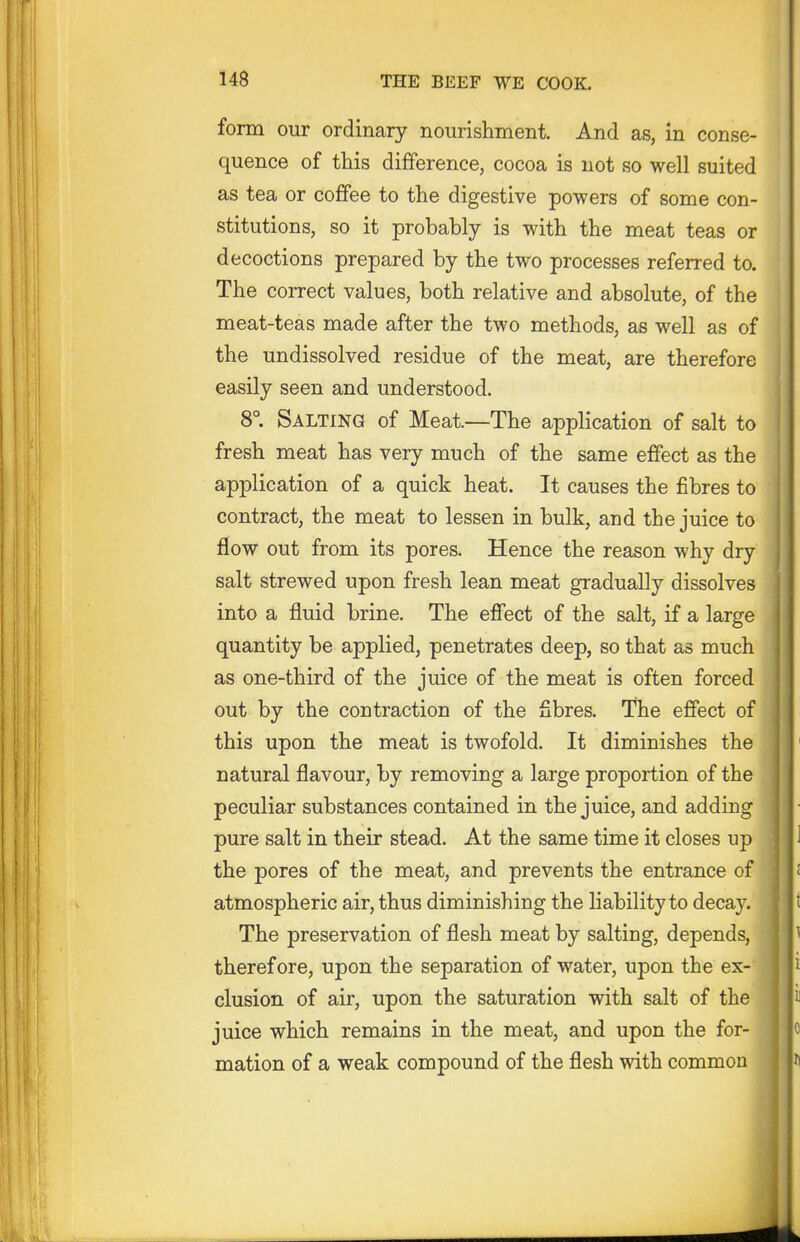 form our ordinary nourishment. And as, in conse- quence of this difference, cocoa is not so well suited as tea or coffee to the digestive powers of some con- stitutions, so it probably is with the meat teas or decoctions prepared by the two processes referred to. The correct values, both relative and absolute, of the meat-teas made after the two methods, as well as of the undissolved residue of the meat, are therefore easily seen and understood. 8°. Salting of Meat—The application of salt to fresh meat has very much of the same effect as the application of a quick heat. It causes the fibres to contract, the meat to lessen in bulk, and the juice to flow out from its pores. Hence the reason why dry salt strewed upon fresh lean meat gradually dissolves into a fluid brine. The effect of the salt, if a large quantity be applied, penetrates deep, so that as much as one-third of the juice of the meat is often forced out by the contraction of the fibres. The effect of this upon the meat is twofold. It diminishes the natural flavour, by removing a large proportion of the peculiar substances contained in the juice, and adding pure salt in their stead. At the same time it closes up the pores of the meat, and prevents the entrance of atmospheric air, thus diminishing the liability to decay. The preservation of flesh meat by salting, depends, therefore, upon the separation of water, upon the ex- clusion of air, upon the saturation with salt of the juice which remains in the meat, and upon the for- mation of a weak compound of the flesh with common
