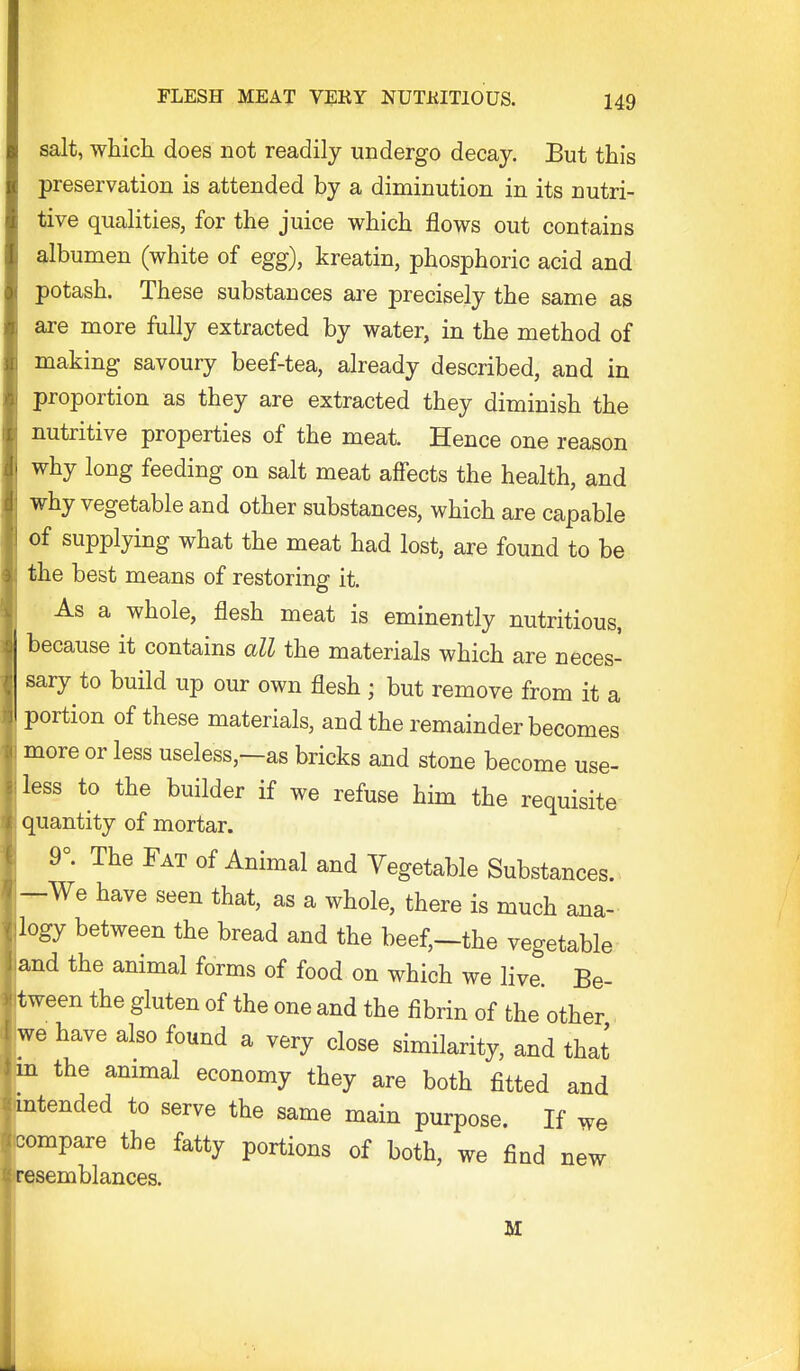 salt, whicli does not readily undergo decay. But this preservation is attended by a diminution in its nutri- tive qualities, for the juice which flows out contains albumen (white of egg), kreatin, phosphoric acid and potash. These substances are precisely the same as are more fully extracted by water, in the method of making savoury beef-tea, already described, and in proportion as they are extracted they diminish the nutritive properties of the meat. Hence one reason why long feeding on salt meat affects the health, and why vegetable and other substances, which are capable of supplying what the meat had lost, are found to be the best means of restoring it. As a whole, flesh meat is eminently nutritious, because it contains all the materials which are neces- sary to build up our own flesh ; but remove from it a portion of these materials, and the remainder becomes more or less useless,—as bricks and stone become use- less to the builder if we refuse him the requisite quantity of mortar. 9°. The Fat of Animal and Vegetable Substances. —We have seen that, as a whole, there is much ana- logy between the bread and the beef,-the vegetable and the animal forms of food on which we live. Be- tween the gluten of the one and the fibrin of the other we have also found a very close similarity, and that m the animal economy they are both fitted and intended to serve the same main purpose. If we ■compare the fatty portions of both, we find new resemblances. M