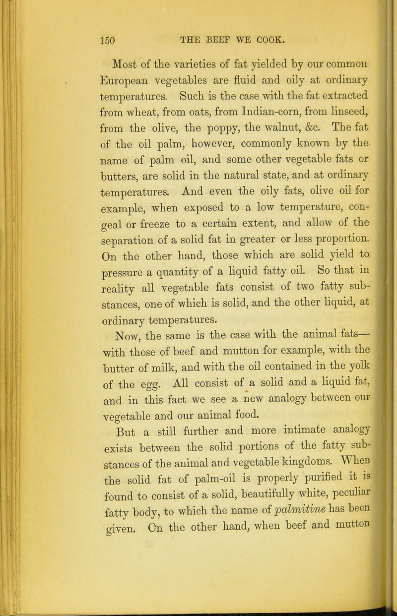 Most of the varieties of fat yielded by our common European vegetables are fluid and oily at ordinary temperatures. Such is the case with the fat extracted from wheat, from oats, from Indian-corn, from linseed, from the olive, the poppy, the walnut, &c. The fat of the oil palm, however, commonly known by the name of palm oil, and some other vegetable fats or butters, are solid in the natural state, and at ordinary- temperatures. And even the oily fats, olive oil for example, when exposed to a low temperature, con- geal or freeze to a certain extent, and allow of the separation of a solid fat in greater or less proportion. On the other hand, those which are solid yield to pressure a quantity of a liquid fatty oil. So that in reality all vegetable fats consist of two fatty sub- stances, one of which is solid, and the other liquid, at ordinary temperatures. Now, the same is the case with the animal fats— with those of beef and mutton for example, with the butter of milk, and with the oil contained in the yolk of the egg. All consist of a solid and a liquid fat, and in this fact we see a new analogy between our vegetable and our animal food. But a still further and more intimate analogy exists between the solid portions of the fatty sub- stances of the animal and vegetable kingdoms. When the solid fat of palm-oil is properly purified it is found to consist of a solid, beautifully white, peculiar fatty body, to which the name of palmitine has been given. On the other hand, when beef and mutton