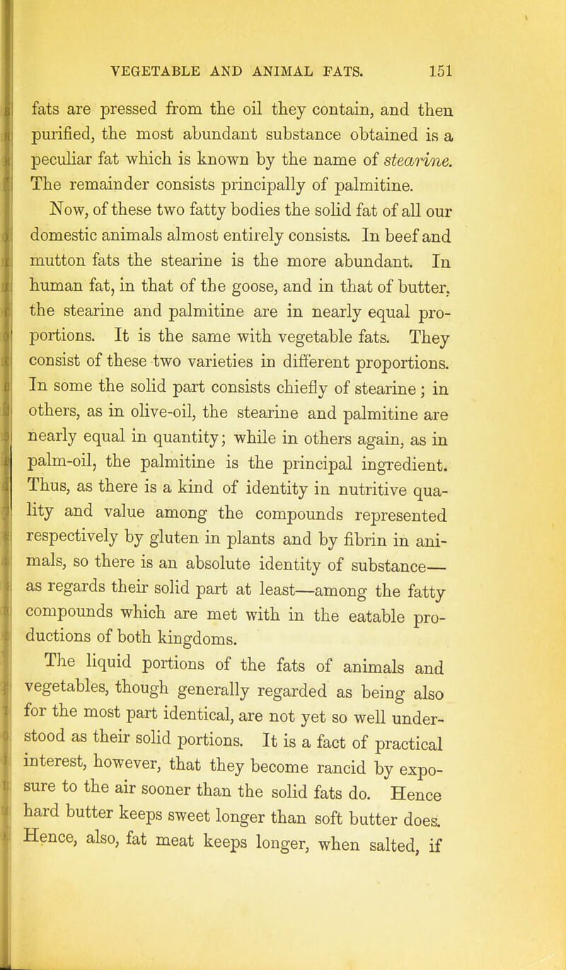 fats are pressed from the oil they contain, and then purified, the most abundant substance obtained is a peculiar fat which is known by the name of stearine. The remainder consists principally of palmitine. Now, of these two fatty bodies the solid fat of all our domestic animals almost entirely consists. In beef and mutton fats the stearine is the more abundant. In human fat, in that of the goose, and in that of butter, the stearine and palmitine are in nearly equal pro- portions. It is the same with vegetable fats. They consist of these two varieties in different proportions. In some the solid part consists chiefly of stearine; in others, as in olive-oil, the stearine and palmitine are nearly equal in quantity; while in others again, as in palm-oil, the palmitine is the principal ingredient. Thus, as there is a kind of identity in nutritive qua- lity and value among the compounds represented respectively by gluten in plants and by fibrin in ani- mals, so there is an absolute identity of substance as regards their solid part at least—among the fatty compounds which are met with in the eatable pro- ductions of both kingdoms. The liquid portions of the fats of animals and vegetables, though generally regarded as being also for the most part identical, are not yet so well under- stood as their solid portions. It is a fact of practical interest, however, that they become rancid by expo- sure to the air sooner than the solid fats do. Hence hard butter keeps sweet longer than soft butter does. Hence, also, fat meat keeps longer, when salted, if