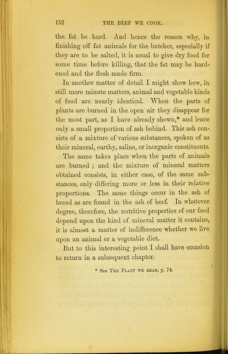 the fat be hard. And hence the reason why, in finishing off fat animals for the butcher, especially if they are to be salted, it is usual to give dry food for some time before killing, that the fat may be hard- ened and the flesh made firm. In another matter of detail I might show how, in still more minute matters, animal and vegetable kinds of food are nearly identical. When the parts of plants are burned in the open air they disappear for the most part, as I have already shown,* and leave only a small proportion of ash behind. This ash con- sists of a mixture of various substances, spoken of as their mineral, earthy, saline, or inorganic constituents. The same takes place v^hen the parts of animals are burned ; and the mixture of mineral matters obtained consists, in either case, of the same sub- stances, only differing more or less in their relative proportions. The same things occur in the ash of bread as are found in the ash of beef In whatever degree, therefore, the nutritive properties of our food depend upon the kind of mineral matter it contains, it is almost a matter of indifference whether we hve upon an animal or a vegetable diet. But to this interesting point I shall have occasion to return in a subsequent chapter. * See The Plant we rear, p. 74.
