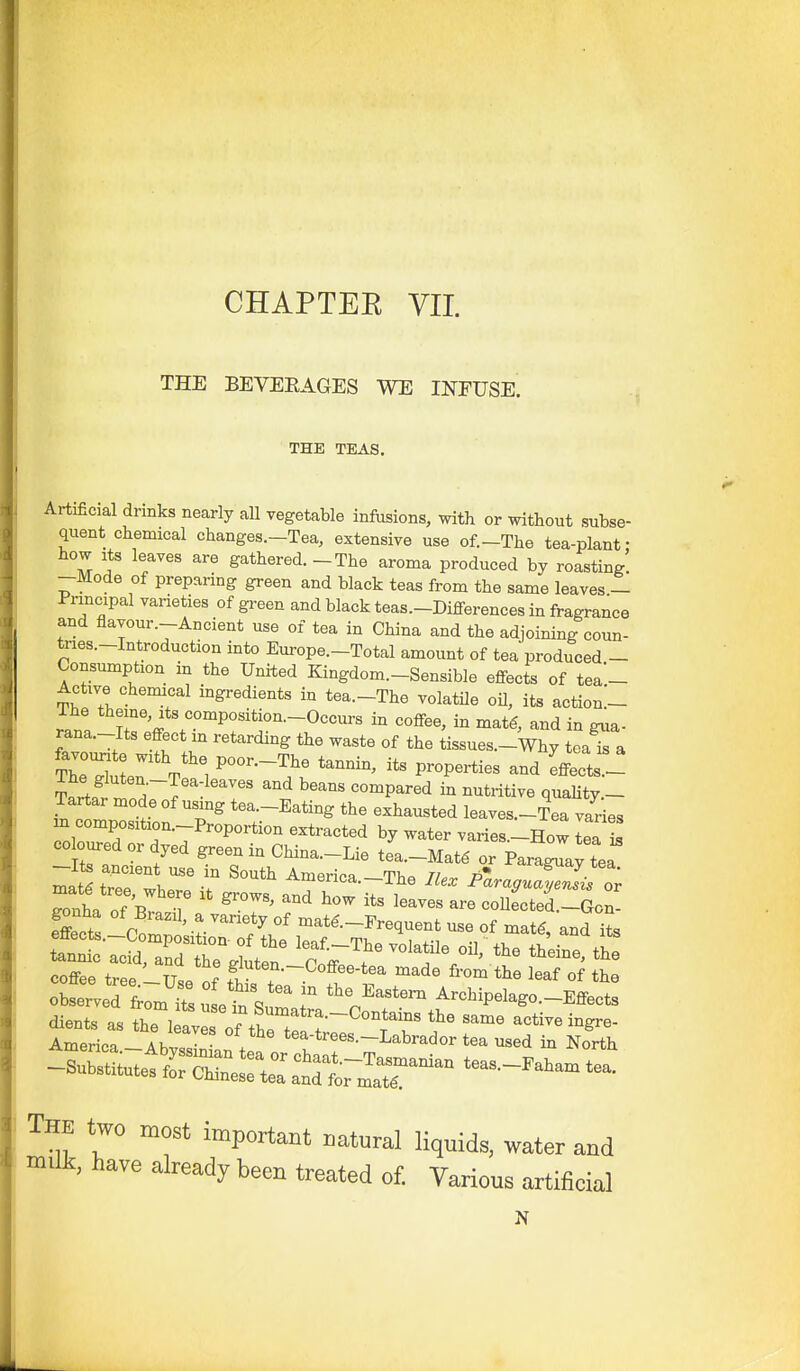 THE BEVERAGES WE INEUSE. THE TEAS. Artificial drinks nearly all vegetable infiisions, with or without subse- quent chemical changes.-Tea, extensive use of.-The tea-plant • how Its leaves are gathered. -The aroma produced by roasting' -Mode of preparing green and black teas from the same leaves - Principal varieties of green and black teas.-Differences in fragrance and flavour.-Ancient use of tea in China and the adjoining coun- tnes.-Introduction into Europe.-Total amount of tea produced - Consumption in the United Kingdom.-Sensible effects of tea- Active chemical ingredients in tea.-The volatile oU, its action.'- rhe theme, Its composition.-Occurs in coffee, in mat€, and in gua- rana.-Its effect in retarding the waste of the tissues.-Why teaTa Tartar mode of using tea.-Eating the exhausted leaves.-L varies m composition.-Proportion extracted by water varies.-How La is CO cured or dyed green in China.-Lie tea.-Mat^ or Faraway tea maS tTefwhe' ^ America.-The He. Plragua^l'l:, gonha of bI ^T' ''^ ^^^ coUected.-Gon- gonha of Brazil, a variety of matg.-Frequent use of matg and its coffee tree IT.. „f S™--Co£fee-tea made from the leaf of the oJ:r,X7m S: et'sum, ° 'p'''' A-bipeIago._Effects -=totettrs::r atrL--:^''''' The two most important i,at«ral liquids, water and milk, have already been treated of. Various artificial