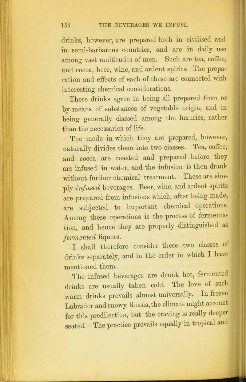 drinks, however, are prepared both in civilised and in semi-barbarous countries, and are in daily use among vast multitudes of men. Such are tea, coffee, and cocoa, beer, wine, and ardent spirits. The prepa- ration and effects of each of these are connected with interesting chemical considerations. These drinks agree in being all prepared from or by means of substances of vegetable origin, and in being generally classed among the luxuries, rather than the necessaries of life. The mode in which they are prepared, however, naturally divides them into two classes. Tea, coffee, and cocoa are roasted and prepared before they are infused in water, and the infusion is then drank without further chemical treatment. These are sim- ply infused beverages. Beer, wine, and ardent spirits are prepared from infusions which, after being made, are subjected to important chemical operations. Among these operations is the process of fermenta- tion, and hence they are properly distinguished as fermented liquors. I shall therefore consider these two classes of drinks separately, and in the order in which I have mentioned them. The infused beverages are drunk hot, fermented drinks are usually taken cold. The love of such warm drinks prevails almost universally. In frozen Labrador and snowy Kussia,the climate might account for this predilection, but the craving is really deeper seated. The practice prevails equally in tropical and