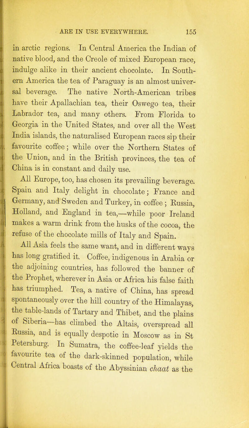 in arctic regions. In Central America the Indian of native blood, and the Creole of mixed European race, indulge alike in their ancient chocolate. In South- ern America the tea of Paraguay is an almost univer- sal beverage. The native North-American tribes have their Apallachian tea, their Oswego tea, their Labrador tea, and many others. From Florida to Georgia in the United States, and over all the West India islands, the naturalised European races sip their favourite coffee; while over the Northern States of the Union, and in the British provinces, the tea of China is in constant and daily use. All Europe, too, has chosen its prevailing beverage. Spain and Italy delight in chocolate; France and Germany, and Sweden and Turkey, in coffee; Eussia, Holland, and England in tea,—while poor Ireland makes a warm drink from the husks of the cocoa, the refuse of the chocolate mills of Italy and Spain. All Asia feels the same want, and in different ways has long gratified it. Coffee, indigenous in Arabia or the adjoining countries, has followed the banner of the Prophet, wherever in Asia or Africa his false faith has triumphed. Tea, a native of China, has spread spontaneously over the hill country of the Himalayas, the table-lands of Tartary and Thibet, and the plains I of Siberia—has climbed the Altais, overspread all Russia, and is equally despotic in Moscow as in St Petersburg In Sumatra, the coffee-leaf yields the favourite tea of the dark-skinned population, while Central Africa boasts of the Abyssinian chaat as the