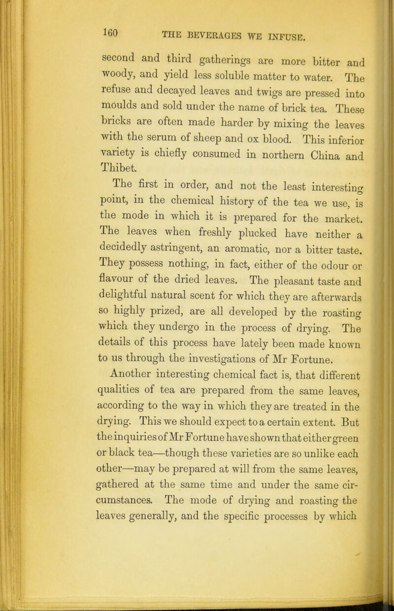 second and third gatherings are more bitter and woody, and yield less soluble matter to water. The refuse and decayed leaves and twigs are pressed into moulds and sold under the name of brick tea. These bricks are often made harder by mixing the leaves with the serum of sheep and ox blood. This inferior variety is chiefly consumed in northern China and Thibet. The first in order, and not the least interesting point, in the chemical history of the tea we use, is the mode in which it is prepared for the market. The leaves when freshly plucked have neither a decidedly astringent, an aromatic, nor a bitter taste. They possess nothing, in fact, either of the odour or flavour of the dried leaves. The pleasant taste and delightful natural scent for which they are afterwards so highly prized, are all developed by the roasting which they undergo in the process of drying. The details of this process have lately been made known to us through the investigations of Mr Fortune. Another interesting chemical fact is, that different qualities of tea are prepared from the same leaves, according to the way in which they are treated in the drying. This we should expect to a certain extent. But the inquiries of Mr Fortune have shown that either green or black tea—though these varieties are so unlike each other—may be prepared at will from the same leaves, gathered at the same time and under the same cir- cumstances. The mode of drying and roasting the leaves generally, and the specific processes by which