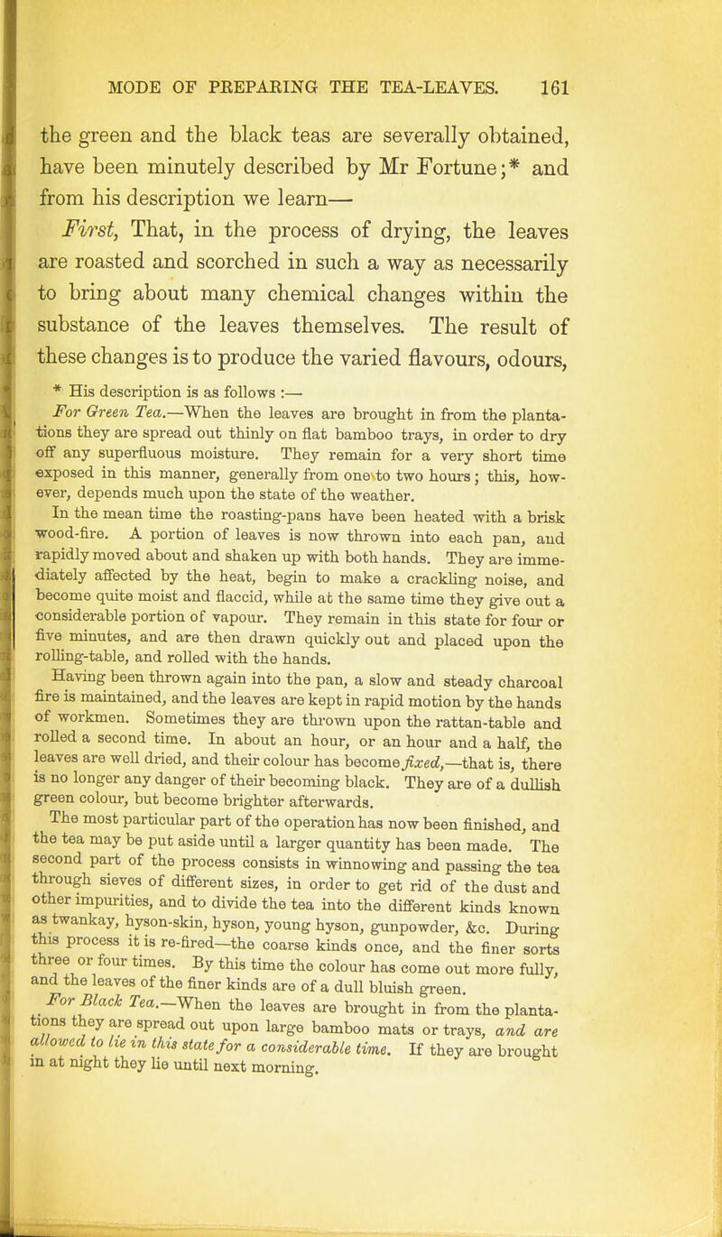 the green and the black teas are severally obtained, have been minutely described by Mr Fortune;* and jErom his description we learn— First, That, in the process of drying, the leaves are roasted and scorched in such a way as necessarily to bring about many chemical changes within the substance of the leaves themselves. The result of these changes is to produce the varied flavours, odours, * His description is as follows :— For Oreen Tea.—When the leaves are brought in from the planta- tions they are spread out thinly on flat bamboo trays, in order to dry off any superfluous moisture. They remain for a very short time exposed in this manner, generally from one to two hours; this, how- ever, depends much upon the state of the weather. In the mean time the roasting-pans have been heated with a brisk ■wood-fire. A portion of leaves is now thrown into each pan, and rapidly moved about and shaken up with both hands. They ai-e imme- diately affected by the heat, begin to make a crackling noise, and become quite moist and flaccid, while at the same time they give out a considerable portion of vapour. They remain in this state for four or five minutes, and are then drawn quickly out and placed upon the roUing-table, and rolled with the hands. Having been thrown again into the pan, a slow and steady charcoal fire is maintained, and the leaves are kept in rapid motion by the hands of workmen. Sometimes they are thrown upon the rattan-table and rolled a second time. In about an hour, or an hour and a half, the leaves are woU dried, and their colour has become fixed,—ih.s,t is, there is no longer any danger of their becoming black. They are of a dullish green colour, but become brighter afterwards. The most particular part of the operation has now been finished, and the tea may be put aside until a larger quantity has been made. The second part of the process consists in winnowing and passing the tea through sieves of different sizes, in order to get rid of the dust and other impurities, and to divide the tea into the different kinds known as twankay, hyson-skin, hyson, young hyson, gunpowder, &c. During this process it is re-fired-the coarse kinds once, and the finer sorts three or four times. By this time the colour has come out more fully, and the leaves of the finer kinds are of a duU bluish green _ For Black Jea.-When the leaves are brought in from the planta- tions they are spread out upon large bamboo mats or trays, and are allowed to he %n this state for a considerable time. If they are brought in at mght they lie until next morning.