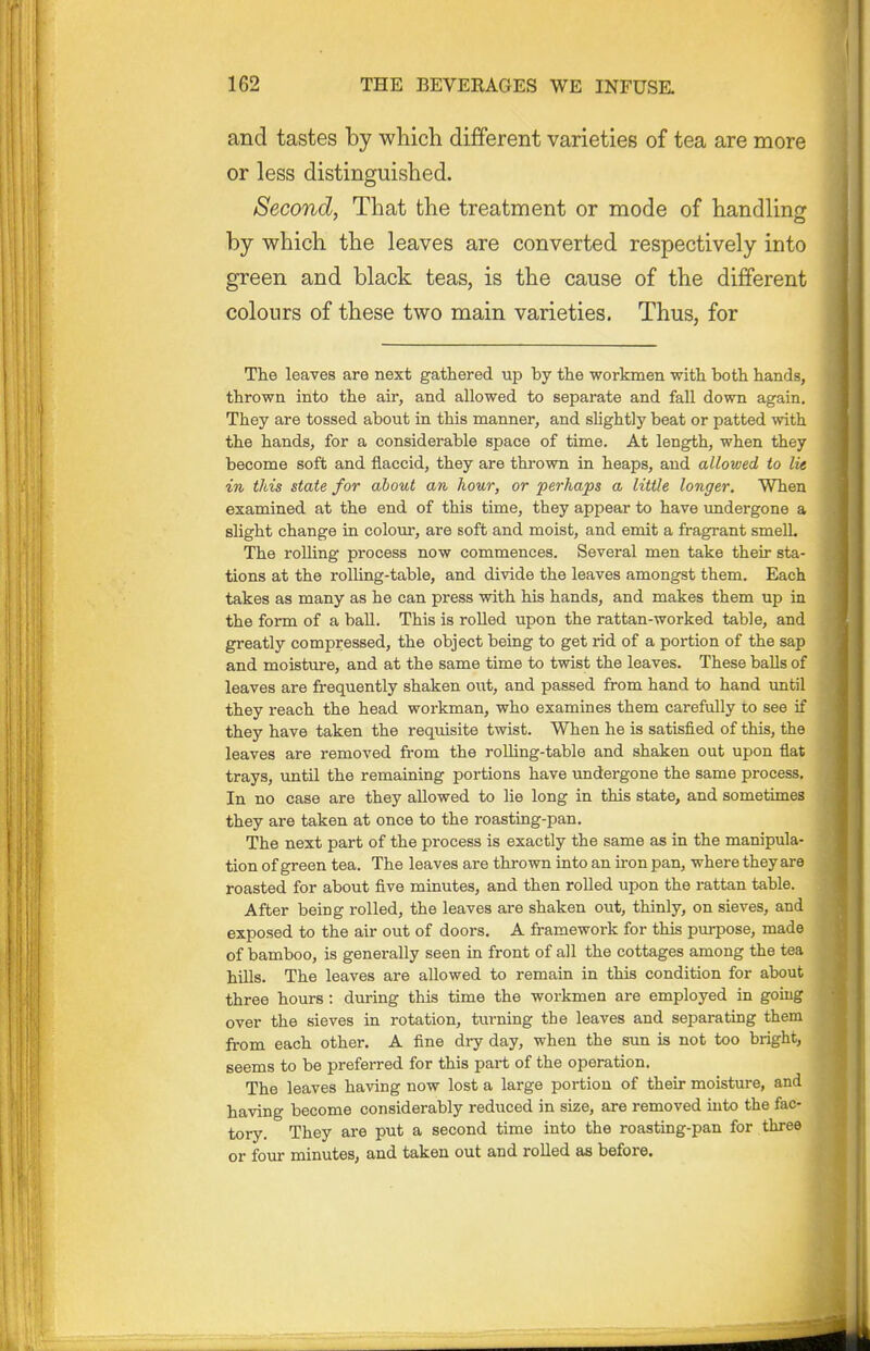 and tastes by which different varieties of tea are more or less distinguished. Second, That the treatment or mode of handling by which the leaves are converted respectively into green and black teas, is the cause of the different colours of these two main varieties. Thus, for The leaves are next gathered up by the workmen with both hands, thrown into the air, and allowed to separate and fall down again. They are tossed about in this manner, and sUghtly beat or patted with the hands, for a considerable space of time. At length, when they become soft and flaccid, they are thrown in heaps, and allowed to lie in this state for about an hour, or perhaps a little longer. When examined at the end of this time, they appear to have undergone a slight change in colom-, are soft and moist, and emit a fragrant smell. The rolling process now commences. Several men take their sta- tions at the rolling-table, and divide the leaves amongst them. Each takes as many as he can press with his hands, and makes them up in the form of a baU. This is rolled upon the rattan-worked table, and greatly compressed, the object being to get rid of a portion of the sap and moisture, and at the same time to twist the leaves. These balls of leaves are frequently shaken out, and passed from hand to hand tmtil they reach the head workman, who examines them carefully to see if they have taken the requisite twist. When he is satisfied of this, the leaves are removed from the roUing-table and shaken out upon fiat trays, until the remaining portions have undergone the same process. In no case are they allowed to lie long in this state, and sometimes they are taken at once to the roasting-pan. The next part of the process is exactly the same as in the manipula- tion of green tea. The leaves are thrown into an ii-on pan, where they are roasted for about five minutes, and then roUed upon the rattan table. After being rolled, the leaves are shaken out, thinly, on sieves, and exposed to the air out of doors. A framework for this purpose, made of bamboo, is generally seen in front of all the cottages among the tea hills. The leaves are allowed to remain in this condition for about three hours: during this time the workmen are employed in going over the sieves in rotation, turning the leaves and separating them from each other. A fine dry day, when the sun is not too bright, seems to be preferred for this part of the operation. The leaves having now lost a large portion of their moisture, and having become considerably reduced in size, are removed into the fac- tory. They are put a second time into the roasting-pan for three or four minutes, and taken out and rolled as before.