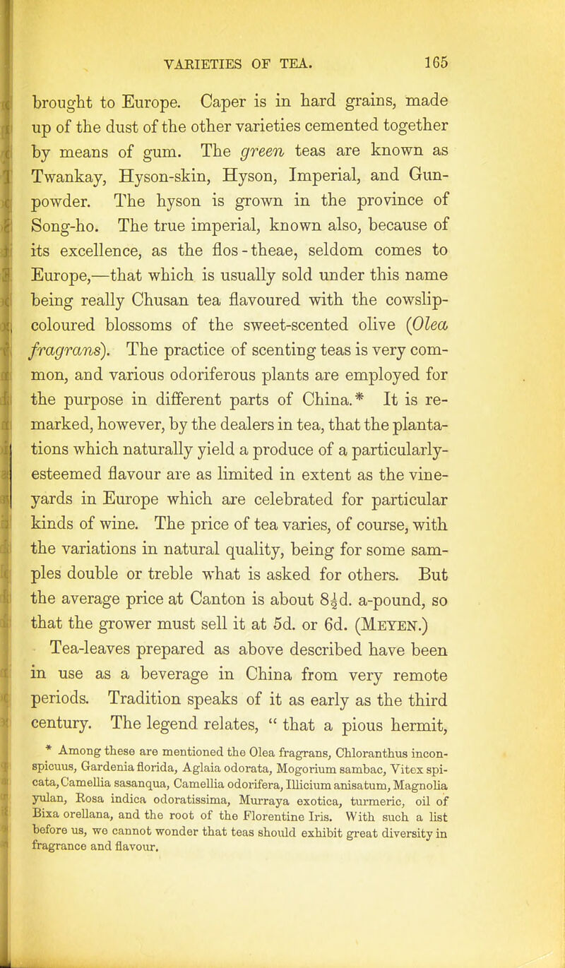 brought to Europe. Caper is in hard grains, made up of the dust of the other varieties cemented together by means of gum. The green teas are known as Twankay, Hyson-skin, Hyson, Imperial, and Gun- powder. The hyson is grown in the province of Song-ho. The true imperial, known also, because of its excellence, as the flos-theae, seldom comes to Europe,—that which is usually sold under this name being really Chusan tea flavoured with the cowslip- coloured blossoms of the sweet-scented olive {Oleob fragrans). The practice of scenting teas is very com- mon, and various odoriferous plants are employed for the purpose in different parts of China,* It is re- marked, however, by the dealers in tea, that the planta- tions which naturally yield a produce of a particularly- esteemed flavour are as limited in extent as the vine- yards in Europe which are celebrated for particular kinds of wine. The price of tea varies, of course, with the variations in natural quality, being for some sam- ples double or treble what is asked for others. But the average price at Canton is about 8|d. a-pound, so that the grower must sell it at 5d. or 6d. (Meyen.) Tea-leaves prepared as above described have been in use as a beverage in China from very remote periods. Tradition speaks of it as early as the third century. The legend relates,  that a pious hermit, * Among these are mentioned the Olea fragrans, CUoranthus incon- spicuus, Gardenia florida, Aglaia odorata, Mogorium sambac, Vitex spi- cata, Camellia sasanqua, Camellia odorifera, Illicium anisatum, Magnolia yulan, Rosa indica odoratissima, Mm-raya exotica, turmeric, oil of Bixa orellana, and the root of the Florentine Iris. With such a list before us, wo cannot wonder that teas should exhibit great diversity in fragrance and flavour.