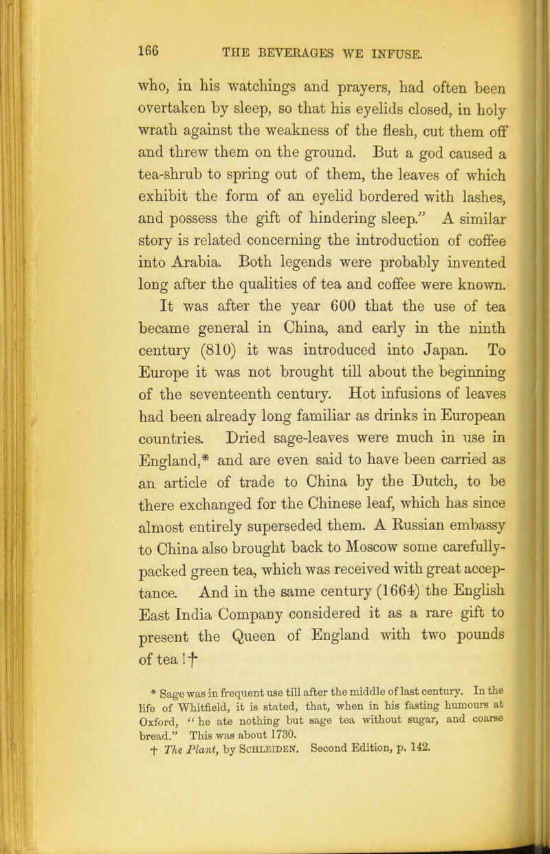 who, in his watchings and prayers, had often been overtaken by sleep, so that his eyelids closed, in holy wrath against the weakness of the flesh, cut them off and threw them on the ground. But a god caused a tea-shrub to spring out of them, the leaves of which exhibit the form of an eyelid bordered with lashes, and possess the gift of hindering sleep. A similar story is related concerning the introduction of coffee into Arabia. Both legends were probably invented long after the qualities of tea and coffee were known. It was after the year 600 that the use of tea became general in China, and early in the ninth century (810) it was introduced into Japan. To Europe it was not brought till about the beginning of the seventeenth century. Hot infusions of leaves had been already long familiar as drinks in European countries. Dried sage-leaves were much in use in England,* and are even said to have been carried as an article of trade to China by the Dutch, to be there exchanged for the Chinese leaf, which has since almost entirely superseded them. A Eussian embassy to China also brought back to Moscow some carefully- packed green tea, which was received with great accep- tance. And in the same century (1664) the English East India Company considered it as a rare gift to present the Queen of England with two pounds of tea! f * Sage was in frequent use till after the middle of last century. In the life of Whitfield, it is stated, that, when in his fasting humours at Oxford,  he ate nothing but sage tea without sugar, and coarse bread. This was about 1730. t The Plant, by ScHLEiDEN. Second Edition, p. 142.