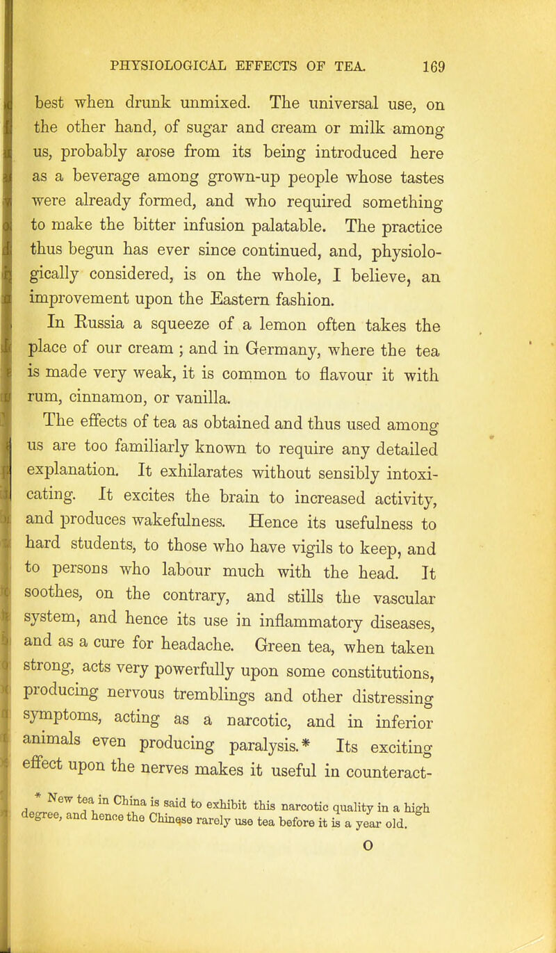 best when drunk unmixed. The universal use, on the other hand, of sugar and cream or milk among us, probably arose from its being introduced here as a beverage among grown-up people whose tastes were already formed, and who required something to make the bitter infusion palatable. The practice thus begun has ever since continued, and, physiolo- gically considered, is on the whole, I believe, an improvement upon the Eastern fashion. In Eussia a squeeze of a lemon often takes the place of our cream ; and in Germany, where the tea is made very weak, it is common to flavour it with rum, cinnamon, or vanilla. The effects of tea as obtained and thus used among us are too familiarly known to require any detailed explanation. It exhilarates without sensibly intoxi- cating. It excites the brain to increased activity, and iDroduces wakefulness. Hence its usefulness to hard students, to those who have vigils to keep, and to persons who labour much with the head. It soothes, on the contrary, and stills the vascular system, and hence its use in inflammatory diseases, and as a cure for headache. Green tea, when taken strong, acts very powerfully upon some constitutions, producing nervous tremblings and other distressing symptoms, acting as a narcotic, and in inferior animals even producing paralysis.* Its exciting effect upon the nerves makes it useful in counteract- * New tea in China is said to exhibit this narcotic quality in a high degree, and hence the Chinese rarely use tea before it is a year old.