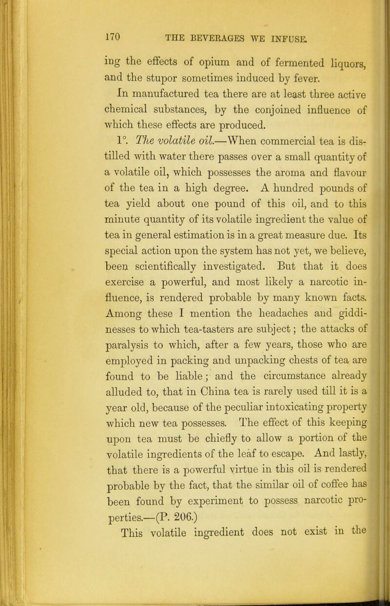 ing the effects of opium and of fermented liquors, and the stupor sometimes induced by fever. In manufactured tea there are at least three active chemical substances, by the conjoined influence of which these effects are produced. 1° The volatile oil.—When commercial tea is dis- tilled with water there passes over a small qxiantity of a volatile oil, which possesses the aroma and flavour of the tea in a high degree. A hundred pounds of tea yield about one pound of this oil, and to this minute quantity of its volatile ingredient the value of tea in general estimation is in a great measure due. Its special action upon the system has not yet, we believe, been scientifically investigated. But that it does exercise a powerful, and most likely a narcotic in- fluence, is rendered probable by many known facts. Among these I mention the headaches and giddi- nesses to which tea-tasters are subject; the attacks of paralysis to which, after a few years, those who are employed in packing and unpacking chests of tea are found to be liable; and the circumstance already alluded to, that in China tea is rarely used till it is a year old, because of the peculiar intoxicating property which new tea possesses. The effect of this keeping upon tea must be chiefly to allow a portion of the volatile ingredients of the leaf to escape. And lastly, that there is a powerful virtue in this oil is rendered probable by the fact, that the similar oil of coffee has been found by experiment to possess narcotic pro- perties.—(P. 206.) This volatile ingredient does not exist in the