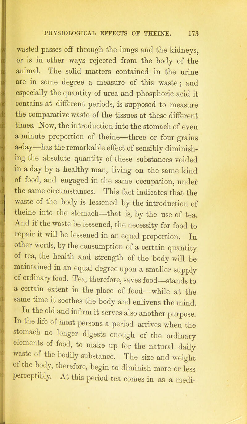 wasted passes o& through the lungs and the kidneys, or is in other ways rejected from the body of the animal. The solid matters contained in the urine are in some degree a measure of this waste; and especially the quantity of urea and phosphoric acid it contains at different periods, is supposed to measure the comparative waste of the tissues at these different times. Now, the introduction into the stomach of even a minute proportion of theine—three or four grains a-day—has the remarkable effect of sensibly diminish- ing the absolute quantity of these substances voided in a day by a healthy man, living on the same kind of food, and engaged in the same occupation, under the same circumstances. This fact indicates that the waste of the body is lessened by the introduction of theine into the stomach—that is, by the use of tea. And if the waste be lessened, the necessity for food to repair it will be lessened in an equal proportion. In other words, by the consumption of a certain quantity of tea, the health and strength of the body will be maintained in an equal degree upon a smaller supply of ordinary food. Tea, therefore, saves food—stands to a certain extent in the place of food—while at the same time it soothes the body and enlivens the mind. In the old and infirm it serves also another purpose. In the life of most persons a period arrives when the stomach no longer digests enough of the ordinary elements of food, to make up for the natural daily waste of the bodily substance. The size and weight of the body, therefore, begin to diminish more or less perceptibly. At this period tea comes in as a medi-