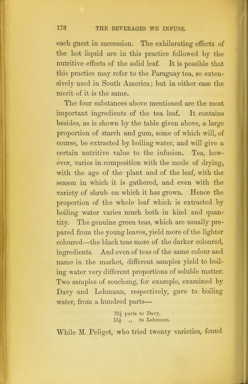 eacli guest in succession. The exhilarating effects of the hot liquid are in this practice followed by the nutritive effects of the solid leaf. It is possible that this practice may refer to the Paraguay tea, so exten- sively used in South America; but in either case the merit of it is the same. The four substances above mentioned are the most important ingredients of the tea leaf. It contains besides, as is shown by the table given above, a large proportion of starch and gum, some of which will, of course, be extracted by boiling water, and will give a certain nutritive value to the infusion. Tea, how- ever, varies in composition with the mode of drying, with the age of the plant and of the leaf, with the season in which it is gathered, and even with the variety of shrub on which it has grown. Hence the proportion of the whole leaf which is extracted by boiling water varies much both in kind and quan- tity. The genuine green teas, which are usually pre- pared from the young leaves, yield more of the lighter coloured—the black teas more of the darker coloured, ingredients. And even of teas of the same colour and name in the market, different samples yield to boil- ing water very different proportions of soluble matter. Two samples of souchong, for example, examined by Davy and Lehmann, respectively, gave to boiling water, from a hundred parts— 32^ parts to Davy, 15^ to Lehmann. While M. Peligot, who tried twenty varieties, found
