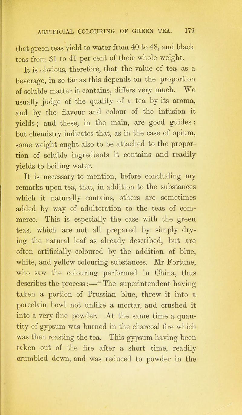 that green teas yield to water from 40 to 48, and black teas from 81 to 41 per cent of their whole weight. It is obvious, therefore, that the value of tea as a beverage, in so far as this depends on the proportion of soluble matter it contains, differs very much. We usually judge of the quality of a tea by its aroma, and by the flavour and colour of the infusion it yields; and these, in the main, are good guides : but chemistry indicates that, as in the case of opium., some weight ought also to be attached to the propor- tion of soluble ingredients it contains and readily yields to boiling water. It is necessary to mention, before concluding my remarks upon tea, that, in addition to the substances which it naturally contains, others are sometimes added by way of adulteration to the teas of com- merce. This is especially the case with the green teas, which are not all prepared by simply dry- ing the natural leaf as already described, but are often artificially coloured by the addition of blue, white, and yellow colouring substances. Mr Fortune, who saw the colouring performed in China, thus describes the process :— The superintendent having taken a portion of Prussian blue, threw it into a porcelain bowl not unlike a mortar, and crushed it into a very fine powder. At the same time a quan- tity of gypsum was burned in the charcoal fire which was then roasting the tea. This gypsum having been taken out of the fire after a short time, readily crumbled down, and was reduced to powder in the