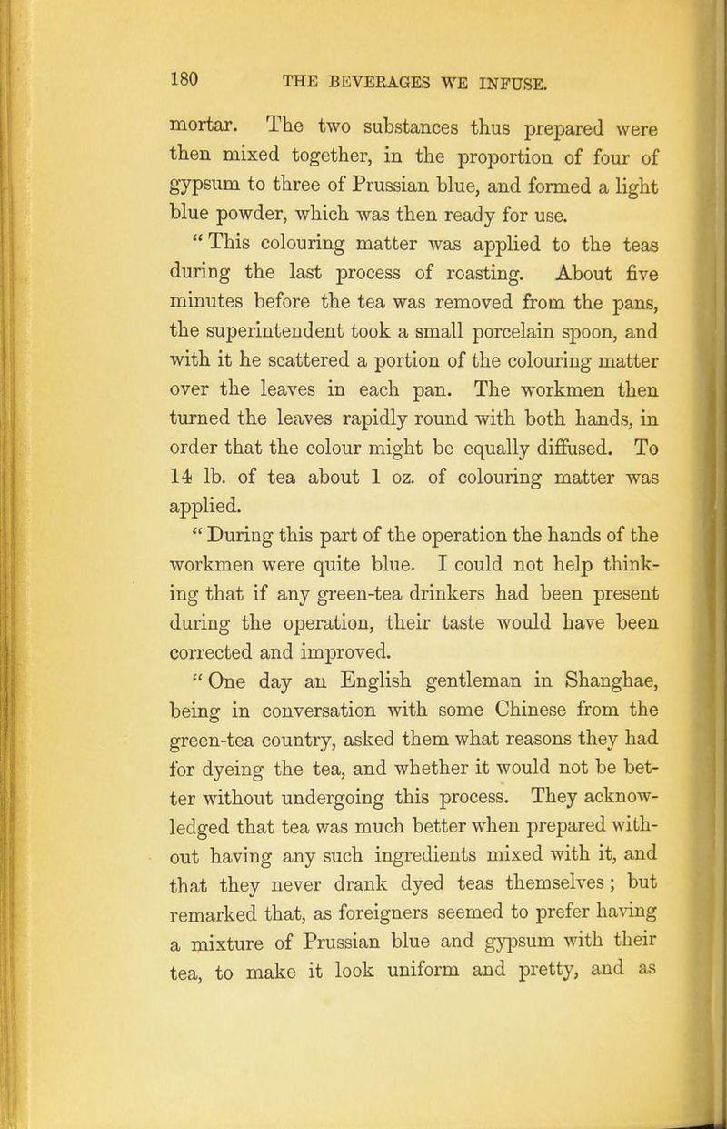 mortar. The two substances thus prepared were then mixed together, in the proportion of four of gypsum to three of Prussian blue, and formed a light blue powder, which was then ready for use.  This colouring matter was applied to the teas during the last process of roasting. About five minutes before the tea was removed from the pans, the superintendent took a small porcelain spoon, and with it he scattered a portion of the colouring matter over the leaves in each pan. The workmen then turned the leaves rapidly round with both hands, in order that the colour might be equally diffused. To 14 lb. of tea about 1 oz. of colouring matter was applied.  During this part of the operation the hands of the workmen were quite blue. I could not help think- ing that if any gi'een-tea drinkers had been present during the operation, their taste would have been corrected and improved.  One day an English gentleman in Shanghae, being in conversation with some Chinese from the green-tea country, asked them what reasons they had for dyeing the tea, and whether it would not be bet- ter without undergoing this process. They acknow- ledged that tea was much better when prepared with- out having any such ingredients mixed with it, and that they never drank dyed teas themselves; but remarked that, as foreigners seemed to prefer having a mixture of Prussian blue and gypsum with their tea, to make it look uniform and pretty, and as