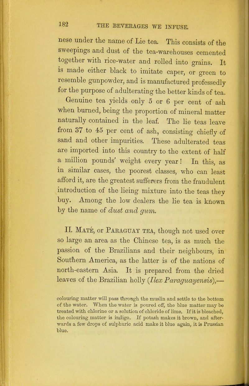nese under the name of Lie tea. This consists of the sweepings and dust of the tea-warehouses cemented together with rice-water and rolled into grains. It is made either black to imitate caper, or green to resemble gunpowder, and is manufactured professedly for the purpose of adulterating the better kinds of tea. Genuine tea yields only 5 or 6 per cent of ash when burned, being the proportion of mineral matter naturally contained in the leaf The lie teas leave from 37 to 45 per cent of ash, consisting chiefly of sand and other impurities. These adulterated teas are imported into this country to the extent of half a million pounds' weight every year! In this, as in similar cases, the poorest classes, who can least afford it, are the greatest sufferers from the fraudulent introduction of the lieing mixture into the teas they buy. Among the low dealers the lie tea is known by the name of dust and gum. II. Mate, or Paraguay tea, though not used over so large an area as the Chinese tea, is as much the passion of the Brazilians and their neighbours, in Southern America, as the latter is of the nations of north-eastern Asia. It is prepared from the dried leaves of the Brazilian holly (Ilex Paraguayensis),— colouring matter will pass throTigh the muslin and settle to the bottom of the water. When the water is poured off, the blue matter may be treated with chlorine or a solution of chloride of lime. If it is bleached, the colouring matter is indigo. If potash makes it brown, and after- wards a few drops of sulphuric acid make it blue again, it is Prussian blue.