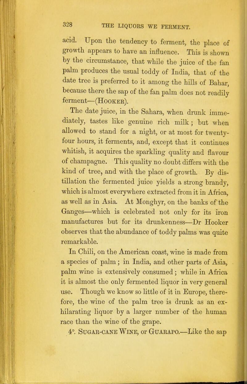 acid. Upon the tendency to ferment, the place of growth appears to have an influence. This is shown by the circumstance, that while the juice of the fan palm produces the usual toddy of India, that of the date tree is preferred to it among the hills of Bahar, because there the sap of the fan palm does not readily ferment—(Hooker). The date juice, in the Sahara, when drunk imme- diately, tastes like genuine rich milk; but when allowed to stand for a night, or at most for twenty- four hours, it ferments, and, except that it continues whitish, it acquires the sparkling quality and flavour of champagne. This quality no doubt differs with the kind of tree, and with the place of growth. By dis- tillation the fermented juice yields a strong brandy, which is almost everywhere extracted from it in Africa, as well as in Asia. At Monghyr, on the banks of the Ganges—which is celebrated not only for its iron manufactures but for its drunkenness—Dr Hooker observes that the abundance of toddy palms was quite remarkable. In Chili, on the American coast, wine is made from a species of palm; in India, and other parts of Asia, palm wine is extensively consumed ; while in Africa it is almost the only fermented liquor in very general use. Though we know so little of it in Europe, there- fore, the wine of the palm tree is drunk as an ex- hilarating liquor by a larger number of the human race than the wine of the grape. 4°. Sugar-cane Wine, orGuARAPO.—Like the sap