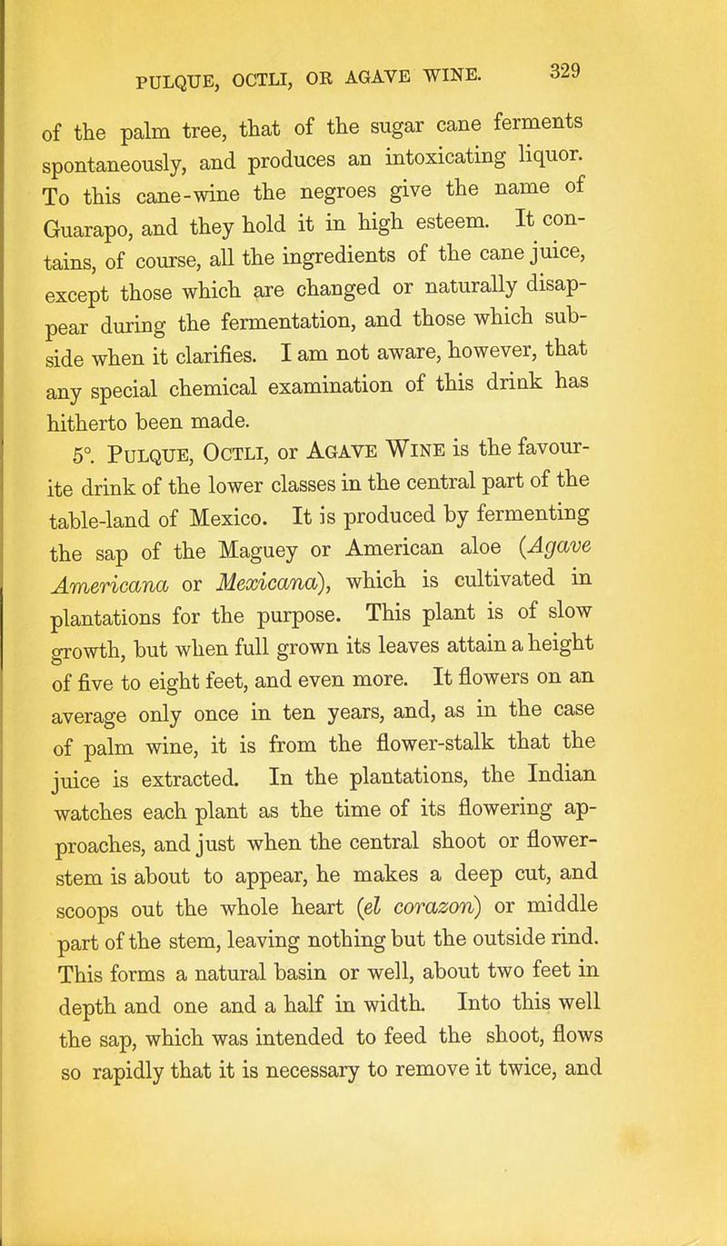 of the palm tree, that of the sugar cane ferments spontaneously, and produces an intoxicating liquor. To this cane-wine the negroes give the name of Guarapo, and they hold it in high esteem. It con- tains, of course, aU the ingredients of the cane juice, except those which are changed or naturaUy disap- pear during the fermentation, and those which sub- side when it clarifies. I am not aware, however, that any special chemical examination of this drink has hitherto been made. 5° Pulque, Octli, or Agave Wine is the favour- ite drink of the lower classes in the central part of the table-land of Mexico. It is produced by fermenting the sap of the Maguey or American aloe (Agave Americana or Mexicana), which is cultivated in plantations for the purpose. This plant is of slow oTowth, but when full grown its leaves attain a height of five to eight feet, and even more. It flowers on an average only once in ten years, and, as in the case of palm wine, it is from the flower-stalk that the juice is extracted. In the plantations, the Indian watches each plant as the time of its flowering ap- proaches, and just when the central shoot or flower- stem is about to appear, he makes a deep cut, and scoops out the whole heart (el corazon) or middle part of the stem, leaving nothing but the outside rind. This forms a natural basin or well, about two feet in depth and one and a half in width. Into this well the sap, which was intended to feed the shoot, flows so rapidly that it is necessary to remove it twice, and