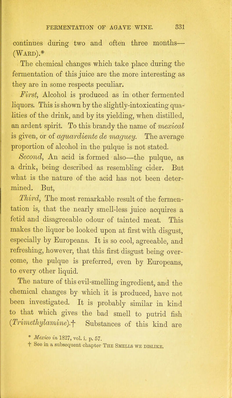 continues during two and often three montiis— (Wakd) * The chemical changes which take place during the fermentation of this juice are the more interesting as they are in some respects peculiar. First, Alcohol is produced as in other fermented liquors. This is shown by the slightly-intoxicating qua- lities of the drink, and by its yielding, when distilled, an ardent spirit. To this brandy the name of mexical is given, or of aguardiente de maguey. The average proportion of alcohol in the pulque is not stated. Second, An acid is formed also—the pulque, as a drink, being described as resembling cider. But what is the nature of the acid has not been deter- mined. But, Third, The most remarkable result of the fermen- tation is, that the nearly smeU-less juice acquires a fetid and disagreeable odour of tainted meat. This makes the liquor be looked upon at first with disgust, especially by Europeans. It is so cool, agreeable, and refreshing, however, that this first disgust being over- come, the pulque is preferred, even by Europeans, to every other liquid. The nature of this evil-smelling ingredient, and the chemical changes by which it is produced, have not been investigated. It is probably similar in kind to that which gives the bad smell to putrid fish {Trimethylamine).f Substances of this kind are * Mexico in 1827, vol. i. p. 57. t See in a subsequent chapter The Smells we dislike.