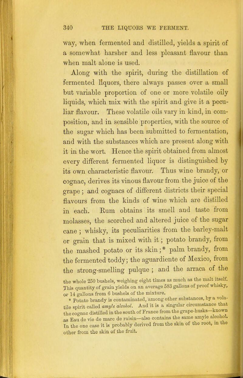 way, when fermented and distilled, yields a spirit of a somewhat harsher and less pleasant flavour than when malt alone is used. Along with the spirit, during the distillation of fermented liquors, there always passes over a small but variable proportion of one or more volatile oily liquids, which mix with the spirit and give it a pecu- liar flavour. These volatile oils vary in kind, in com- position, and in sensible properties, with the source of the sugar which has been submitted to fermentation, and with the substances which are present along with it in the wort. Hence the spirit obtained from almost every different fermented liquor is distinguished by its own characteristic flavour. Thus wine brandy, or cognac, derives its vinous flavour from the juice of the grape; and cognacs of different districts their special flavours from the kinds of wine which are distilled in each. Rum obtains its smell and taste from molasses, the scorched and altered juice of the sugar cane ; whisky, its peculiarities from the barley-malt or grain that is mixed with it; potato brandy, from the mashed potato or its skin;* palm brandy, from the fermented toddy; the aguardiente of Mexico, from the strong-smelling pulque ; and the arraca of the the whole 250 bushels, weighing eight times as much as the malt itself. This quantity of graiu yields on an average 583 gallons of proof whisky, orli gallons from 6 bushels of the mixtm-e. * Potato brandy is contaminated, among other siibstances, by a vola- tile spirit called amyle alcoJiol. And it is a singular circumstance that the cognac distilled in the south of France from the grape-husks-known as Eau de vie de marc de raisin—also contains the same amyle alcohol. In the one case it is probably derived from the skin of the root, m the other from the skin of the fi-uit.