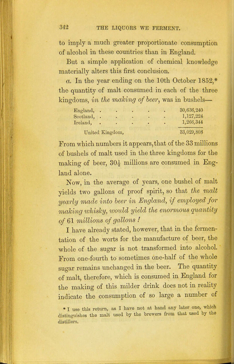 to imply a mucli greater proportionate consumption of alcohol in these countries than in England. But a simple application of chemical knowledge materially alters this first conclusion. a. In the year ending on the 10th October 1852,* the quantity of malt consumed in each of the three kingdoms, in the making of beer^ was in bushels— England, 30,636,240 Scotland, 1,127,224 Ireland, 1,266,344 United Kingdom, 33,029,808 From which numbers it appears, that of the 33 millions of bushels of malt used in the three kingdoms for the making of beer, 30^ millions are consumed in Eng- land alone. Now, in the average of years, one bushel of malt yields two gallons of proof spirit, so that the malt yearly made into beer in England, if employed for making whisky, would yield the enormous quantity of 61 millions of gallons ! I have already stated, however, that in the fermen- tation of the worts for the manufacture of beer, the ■whole of the sugar is not transformed into alcohol. From one-fourth to sometimes one-half of the whole sugar remains unchanged in the beer. The quantity of malt, therefore, which is consumed in England for the making of this milder drink does not in reality indicate the consumption of so large a number of • I use this return, as I liave not at hand any later one, which distinguishes the malt used by the brewers from that used by the distillers.