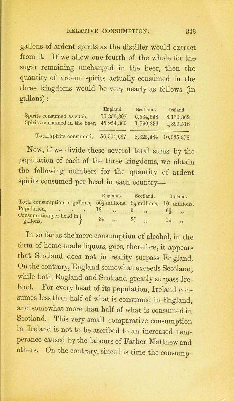 gallons of ardent spirits as the distiller would extract from it. If we allow one-fourth of the whole for the sugar remaining unchanged in the beer, then the quantity of ardent spirits actually consumed in the three kingdoms would be very nearly as follows (in gallons):— England. Scotland. Ireland. Spirits consumed as such, 10,350,307 6,534,648 8,136,362 Spirits consumed in the beer, 45,954,360 1,790,836 1,899,516 Total spirits consumed, 56,304,667 8,325,484 10,035,878 Now, if we divide these several total sums by the population of each of the three kingdoms, we obtain the following numbers for the quantity of ardent spirits consumed per head in each country— England. Scotland. Ireland. Total consumption in gallons, 56| milUons. 8| millions, 10 millions. Population, ... 18 „ 3 „ 6i „ Consumption per head in) „i „ ' gallons, j  » 1| „ In so far as the mere consumption of alcohol, in the form of home-made liquors, goes, therefore, it appears that Scotland does not in reality surpass England. On the contrary, England somewhat exceeds Scotland, while both England and Scotland greatly surpass Ire- land. For every head of its population, Ireland con- sumes less than half of what is consumed in England, and somewhat more than half of what is consumed in Scotland. This very small comparative consumption in Ireland is not to be ascribed to an increased tem- perance caused by the labours of Father Matthew and others. On the contrary, since his time the consump-