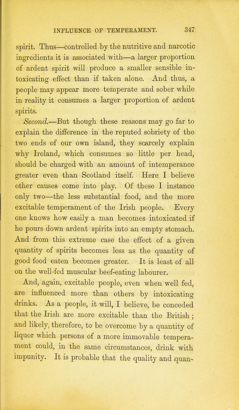 spirit. Thus—controlled by the nutritive and narcotic ingredients it is associated with—a larger proportion of ardent spirit will produce a smaller sensible in- toxicating effect than if taken alone. And thus, a people may appear more temperate and sober while in reality it consumes a larger proportion of ardent spirits. Second.—But though these reasons may go far to explain the difference in the reputed sobriety of the two ends of our own island, they scarcely explain why Ireland, which consumes so little per head, should be charged with an amount of intemperance greater even than Scotland itself Here I believe other causes come into play. Of these I instance only two—the less substantial food, and the more excitable temperament of the Irish people. Every one knows how easily a man becomes intoxicated if he pours down ardent spirits into an empty stomach. And from this extreme case the effect of a given quantity of spirits becomes less as the quantity of good food eaten becomes greater. It is least of all on the well-fed muscular beef-eating labourer. And, again, excitable people, even when well fed, are influenced more than others by intoxicating drinks. As a people, it will, I believe, be conceded that the Irish are more excitable than the British; and likely, therefore, to be overcome by a quantity of liquor which persons of a more immovable tempera- ment could, in the same circumstances, drink with impunity. It is probable that the quality and quan-