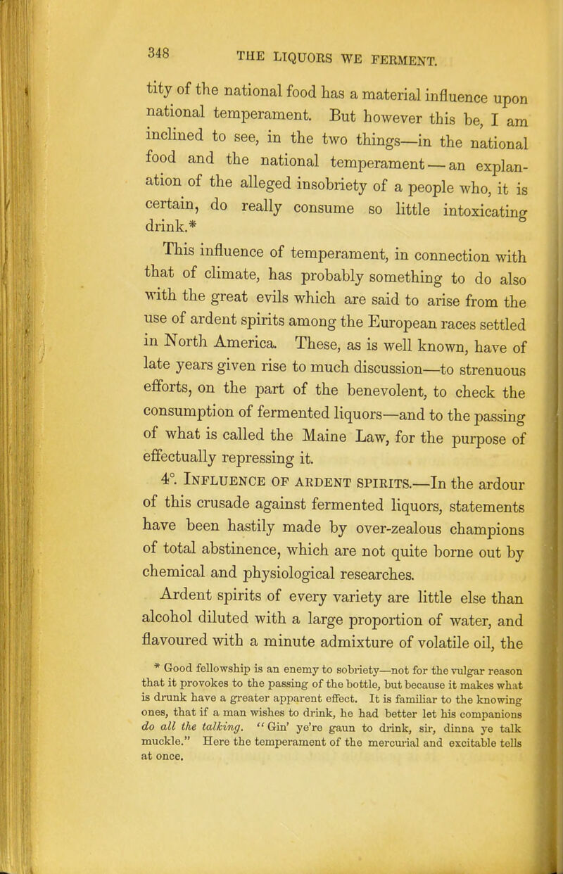 tity of the national food has a material influence upon national temperament. But however this be, I am inclined to see, in the two things—in the national food and the national temperament — an explan- ation of the alleged insobriety of a people who, it is certain, do really consume so little intoxicating drink.* This influence of temperament, in connection with that of climate, has probably something to do also with the great evils which are said to arise from the use of ardent spirits among the European races settled in North America. These, as is well known, have of late years given rise to much discussion—to strenuous efforts, on the part of the benevolent, to check the consumption of fermented liquors—and to the passing of what is called the Maine Law, for the purpose of effectually repressing it. 4°. Influence of ardent spirits.—In the ardour of this crusade against fermented liquors, statements have been hastily made by over-zealous champions of total abstinence, which are not quite borne out by chemical and physiological researches. Ardent spirits of every variety are little else than alcohol diluted with a large proportion of water, and flavoured with a minute admixture of volatile oil, the * Good fellowship is an enemy to sobriety—not for the vulgar reason that it provokes to the passing of the bottle, but because it makes what is drank have a greater apparent effect. It is familiar to the knowing ones, that if a man wishes to drink, he had better let his companions do all the talking. Gin' ye're gaun to drink, sir, dinna ye talk muckle. Here the temperament of the mercm-ial and excitable tells at once.